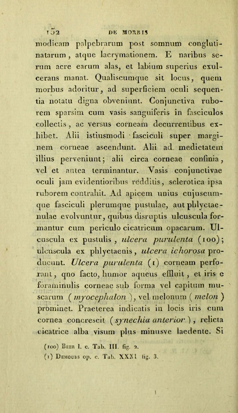 T a2 DK M031BI5 niotlicaiT) pnlpebiarum post sommim congluli- nalarum, atque lacrymalionem. E naribus se- rum acre earum alas, et labium superius exul- cerans manat. Qualiscumque sit locus, quern morbus adoritur, ad superficiem oculi sequen- tia uotalu digna obveniunt. Conjunctiva rubo- rem sparsirn cum vasis sanguiferis in fascicules collectis , ac versus corneam decurreniibus ex- hibet. Alii istiusmodi fasciculi super margi- nem corneae ascendunt. Alii ad medictatein illius perveniunt; alii circa corneae conlinia, vel et ar.tea lerminaniur. Vasis conjunctivae oculi jam evidentioribus rddditis, sclerotica ipsa ruborem contraliil. Ad apicem unius cujuscum- que fasciculi plerumque puslulae, autpblyctae- nulae evolvuntur, quibus disruptis ulcuscula for- mantur cum periculo cicatricum opacarum. Ul- cuscula ex pusiulis , ulceva purulenta (loo); ulcuscula ex pblyciaenis, ulceva ichorosa pro- ducuut. Ulceva puvulenta (i) corneam perfo- rant, qno facto, liunior aqueus effluit, et iris e foraminulis corneae sub forma vel capilum mu- scarum ( mjocephalon ), vel melonum ( melon ) prominet. Praelerea indicatis in locis iris cum cornea concrescit ( synechia anteviov ), relicta cicatrice alba visum plus minusve laedenie. Si (too) Beek 1. c. Tab. III. fig. 2. (i) Demoors op. c. Tab. XXXI lig. 3. 1