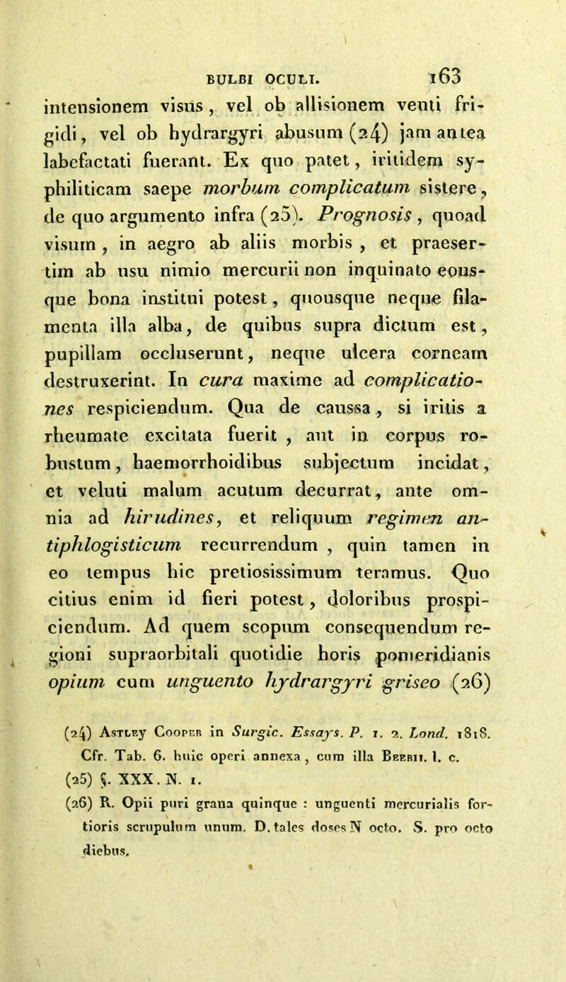 intensionem vlsus, vel ob allisionem vemi frl- gicli, vel ob hydrargyri abusum (24) jam an tea labefactati fuerant. Ex quo patet, iriiidem sy- philiticam saepe morbum complicatum sistere, de quo argumento infra (25). Prognosis , quoad visurn, in aegro ab aliis niorbis , et praeser- lira ab usu nimio mercurii non inquinato eons- que bona institui potest, quousque neqne fila- mcnta ilia alba, de quibus supra dictum est, puplllam occluserunt, neqne ulcera cornearn destruxerint. In cura maxime ad complicatio- nes respiciendum. Qua de caussa, si iritis a rheumate excitaia fuerit , aut in corpus ro- bustum, haeniorrhoidibus subjeciura incidat, et veluti malum acutum decurrat, ante om- nia ad hirudines, et reliqnum re.girmm, an^- tiphlogisticum recurrendum , quin tamen in eo lempus bic pretiosissimum teramus. Quo citius enim id fieri potest, doloribus prospi- ciendum. Ad quern scopnm consequendum re- gioni supraorbitali quotidie horis pomeridianis opium cum unguento lijdrargyri griseo (26) (24) AsTLP.y Coopr.R in Surgic. Essays. P. i. a. Land, i8iS. Cfr. Tab. 6. hiiic opcri annexa , cum ilia Beebii. 1. c. (25) 5. XXX. X. I. (26) R. Opii puri grana quinque : unguenti mercurialis for- tioris scrupulum unum. D. tales closes N octo. S. pro octo diebus.