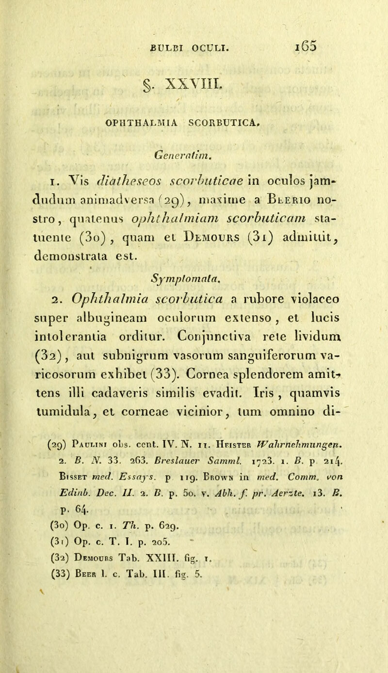 §. XXYIIL OPHTHALMIA SCORBUTICA. Generalini. 1. Vis (Uathpseos scoi'hiiticaexn oculos jam- (liidum aniniadversa f 29), maxitue a Blerio no- stro, qnalenus ophthalmiam scorbuticam sta- luenie (3o) , quani et Demours (^3i) adiniuit, demonstrala est. Symptomata. 2. Ophthalmia scorbutica a rubore violaceo super albugineam ocuiorum exienso, el lucis inloleraniia orditur. Conjunctiva reie lividunx (32) , aut subnigrum vasorum sanguiferorum va- ricosorum exhibel (33). Cornea splendorem amit-? tens illi cadaveris similis evadil. Iris , quamvis lumidula, et corneae vicinior, turn omnino di- (29) Paulini oLs. cent. IV. N. ii. Hf.ister Wahrriehmiingen. 2. B. N. 33. 2G3. Breslauer Samml. i^23. i. B. p 214. Bisset med. Essays, p 119. Brown in med. Comm., von Edinb. Dec. IJ. 2. B. p. 5o. y. Abli. f. pr. Aerzte. i3. B. p. 64. (30) Op. c. I. Th. p. 629. (31) Op. c. T. I. p. 2o5. (32) De.mocrs Tab. XXIIT. fig. I. (33) Beer 1. c. Tab. III. fig. 5. V