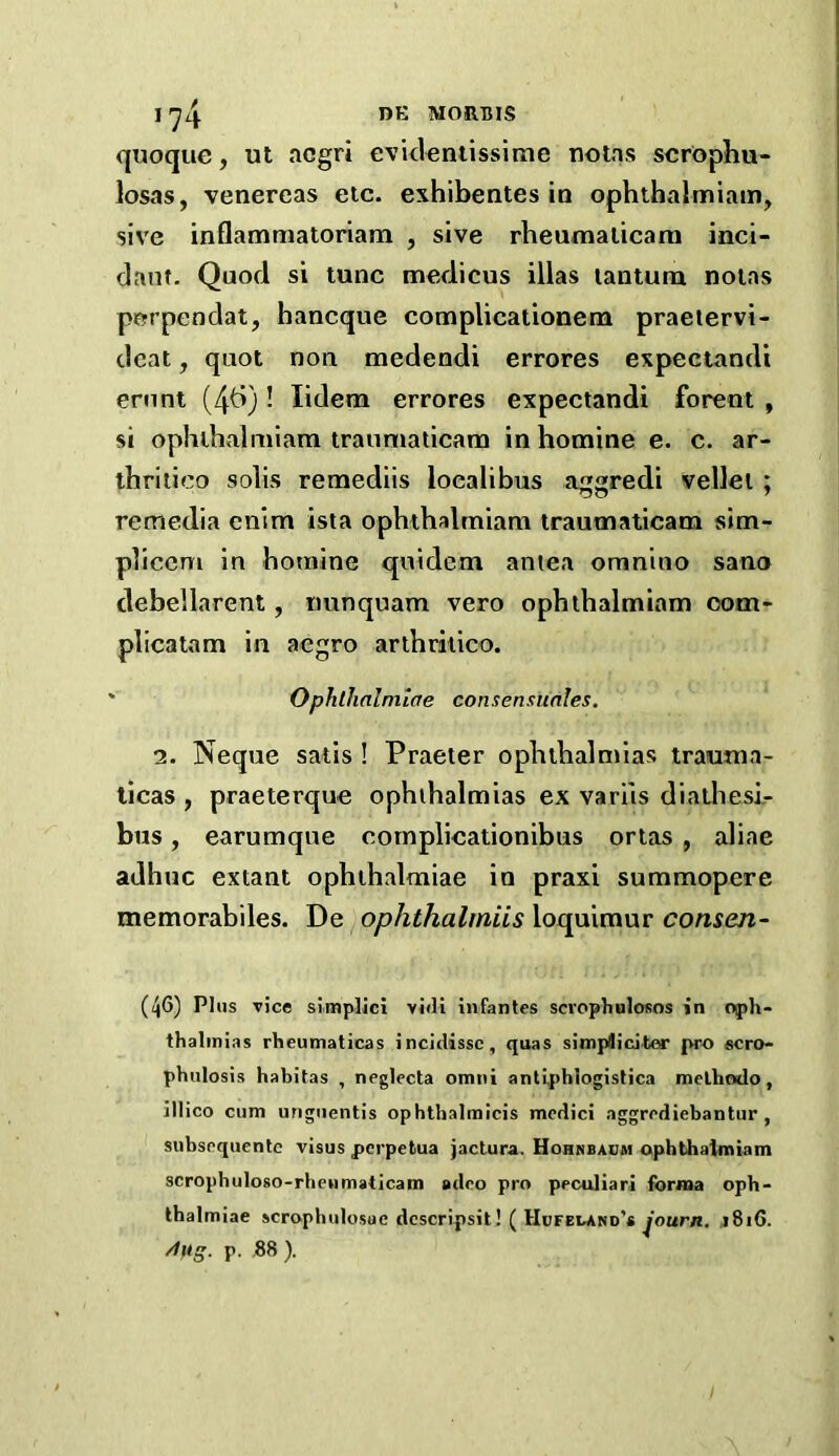 quoqiie, ut acgri evklentissime notas scr^phu- losas, venereas etc. exhibentes io ophthalmiam, sive inflammatoriam , sive rheumalicarn inci- dant. Quod si tunc medicus illas tantum notas porpendat, hancque compUcationem praetervi- dcat, quot non medendi errores expectandi ernnt (4^)! lidem errores expectandi forent , si ophihalmiam traumaticam in homine e. c. ar- thriiieo solis remediis ioealibus aggredi vellei; remedia enim ista ophthalmiam traumaticam sim- plicem in botnine quidem amea omnino sano debellarent, tmnquam vero ophihalmiam oom- plicatam in aegro arlhritico. • Ophlhalmlae consensunles. 2. Neque satis ! Praeter ophthalmias trauma- tlcas , praeterque ophthalmias ex variis diathesk bus, earumqne cotnplicationibus ortas , aliae adhuc extant ophihalmiae in praxi summopere memorabiles. De ophthalmiis loquimur consen- (46) Plus rice stmplici yidi infantes scrophulosos in 0{)1»- thalinias rheumaticas incidissc, quas simplicitor pro scro- phulosis habitas , neglecta omni anti[)hIogistica melhodo, illico cum unguentis ophtbalmicis modici aggrediebantur , subsequentc visus pcrpetua jactura. Hohnbadm ophthalmiam scrophulo80-rhenmaticam adeo pro peculiar! forma opb- thalmiae scrophulosue dcscripsit! ( Hufeland’* j8i6. p. ,88 ).