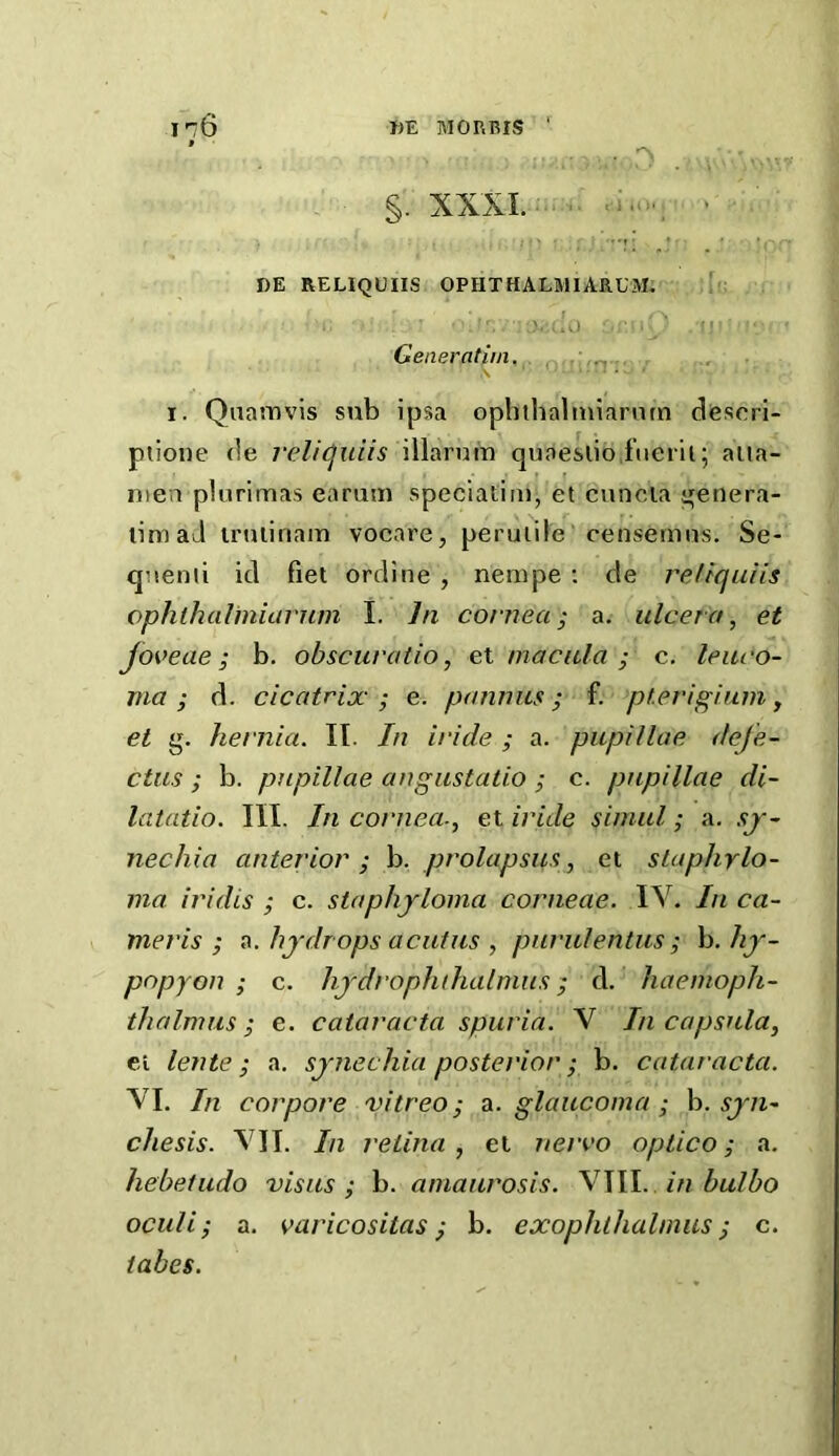 I 76 f DE M or. BIS . ^ §. XXXI.: . . DE RELIQUIIS OPHTHALMIARUM, J Generafiin. I. Qnamvis sub ipsa opliihalmianun desori- ptione (!e i‘eli(^uiis illarum quaeslio fiierii; aiia- niea plurimas earum speciatim, et cuncia ^enera- limaJ iruiinaiTi vocare, peruiile censemns. Se- qnenii id fiet ordine , nempe ; de reJtquiis ophlhalinianim I. Jn cornea; a. ulcero, et Joveae; b. obscuratio, el macula ; c. leitco- ma ; d. cicatrix ; e. pannxis; f. ptevigium y et g. hernia. IT. In iride ; a. pupillae defe- ctus ; b. pupillae angustatio ; c. papillae di~ latatio. III. In coniea., et iride simul; a. sj~ nechia anterior; h. prolapsua, et staphylo- ma. iridis ; c. staphyloma corneae. IV. In ca- meris ; hydrops acutus , pnrulentus ; h. hy- popyon ; c. hydrophihalmus; d. haemoph- thalmus ; e. cataracta spuria. V In capsula, el lente; a, synechia posterior ; h. cataracta. VI. In corpore vitreo; d^. glaucoma; h. syn- chesis. VII. In retina, et nervo optico; a. hebetudo visits ; b. amaurosis. VIII. . in bulbo oculi; a. varicositas; b. exophlhalmus; c. tabes.