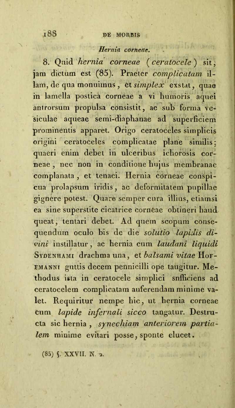 Hernia corneae. 8. Quid hernia corneae (ceratocele ) sit, jam dictum est (85). Praeter compUcatam il- 1am, de qua monuimus , simplex exsiat, quae in lamella postica corneae a vi humoris aquei antrorsum propulsa consistit, ac sub forma ve- siculae aqueae semi-diaphanae ad superficiem promineniis apparet. Origo ceraloceles simplicis origini ceratoceles complicalae plane similis; quaeri enim debet in ulceribus icborosis cor- neae , nec non in condilione bujus membranae complanata , et tenaci. Hernia corneae conspi- cua prolapsum iridis, ac deformitatem pnpillae gignere potest. Quare semper cura illius, etiamsi ea sine superstite cicatrice corneae obtineri baud queat, tentari debet. Ad quern scopum conse- quendurn oculo bis de die solutio lapidis di~ vini iustillatur, ac hernia cum laudani liquidi Sydenhami drachma una, ei balsami vitae FMANNt guttis decern pennicilli ope taugitur. Me- ibodus ista in ceratocele sirnplici snfficiens ad ceratocelem coraplicatam auferendam minime va- let. Requiritur nempe hie, ut hernia corneae cum lapide infernali sicco langatur. Destru- cia sic hernia , synechiam anteriorem partia- lem minime eviiari posse, sponte elucet. (85) 5. XXVII. N. 3.