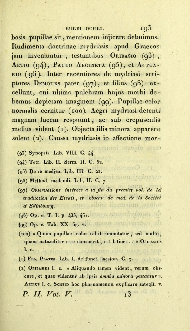 nuLBi oc€Li. ig3 bosis pupillae sit, mentionem injicere debuimus. Rudimenta doctrinae mydriasis apud Graecos jam inveniuntur , lesiantibus Oribasio (g3) , Aetio (94)> Paulo Aegineta (gS), et Actua- RIO (96). Inter receniiores de mydriasi scri- ptores Demours pater (97), et filius (98) ex- cellunt, cui ultimo pulchram hujus nioibi de- bemus depictam imaginem (99). Pupillae color normalis cernitiir (100). Aegri mydriasi detenti magnam lucem respuunt, ac sub crepusculis melius vident (i). Objecta iilis minora apparere Solent (2). Caussa mydriasis in affeclione mor- (93) Synopsis. Lib. VIII. C. 44- (94) Tetr. Lib. II. Serm. II, C. 52. (g5) De re medica. Lib. III. C. 22. (96) Method. iBedendi. Lib. II. C. 7. (97) Observations inserees a la Jin da premier vol. de lai traduction des Essais, et ohserv. de med. de la Societe d’ Edinbourg. (98) Op. c. T. I. p. 433, 451. ^99) Op. c. Tab. XX. fig. 2. (100) « Quum pupillae color nihil immutatur , sed multo, quam naturaliter esse consuevit, cst latior.. . » Oiubasice 1. c. (1) Fel. Plates. Lib. I. de funct. laesion. C. 7. (2) OsiBAsius 1. c. (c Aliquando tamen vident, verum obs- cure, et quae videntur ab ipsis omnia minora putantursi. Aetius 1. c. ScHEiD hoc phaenomenon explicare salegit. v.