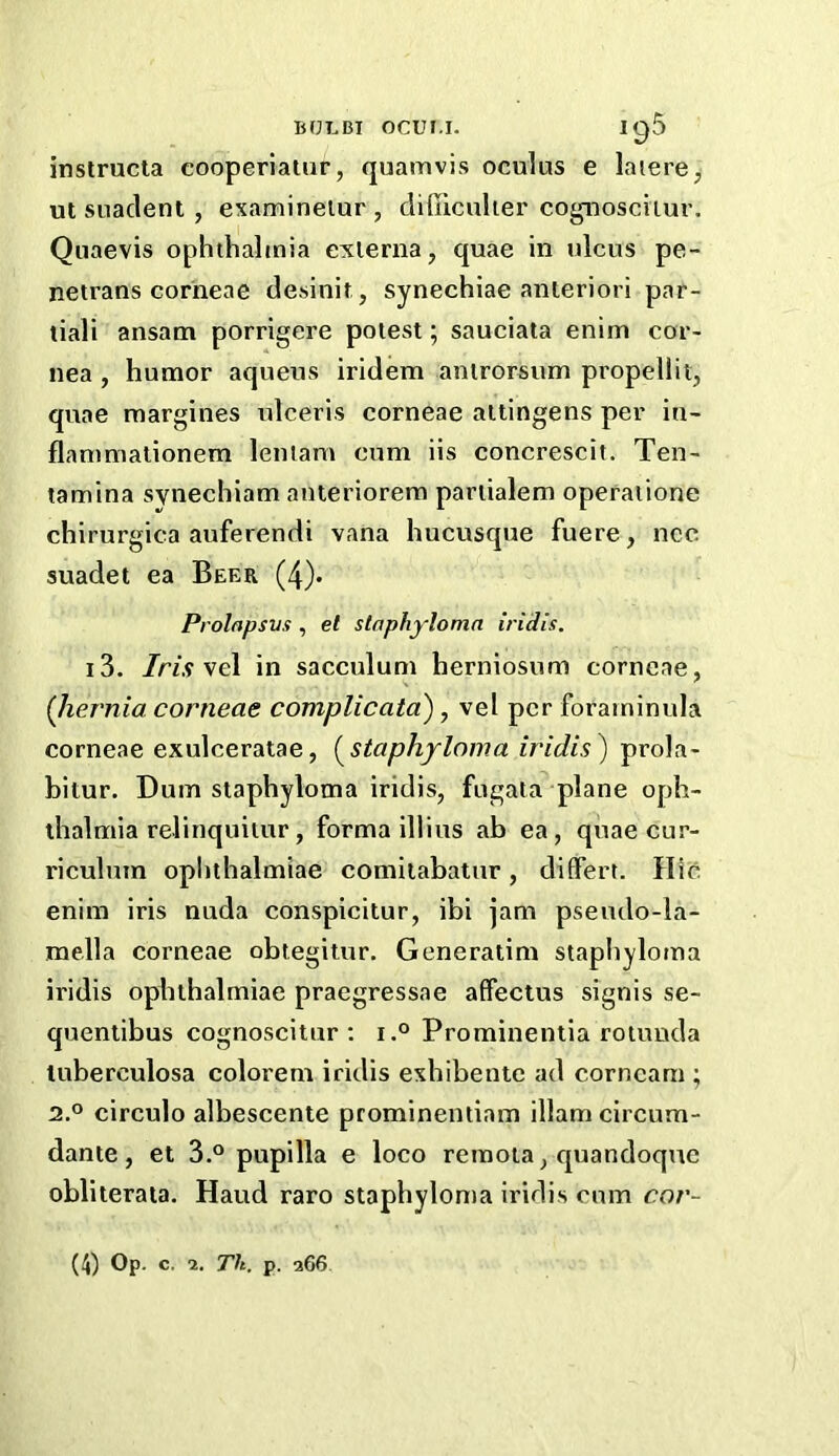 insiructa cooperiaiur, quamvis oculus e laiere^ ut suaclent , examinelur , diliiculier cognosciiur. Quaevis ophthaltnia exierna, quae in ulcus pe- netrans corneae desinit , synechiae anteriori par- tiali ansam porrigere potest; sauciata enim cor- nea , humor aqueus iridem antrorsum propellit, qvtae margines ulceris corneae attingens per in- flanimalionem leniam cum iis concrescit. Ten- tamina synechiam anteriorera partialem opefaiione chirurgica auferendi vana hucusque fuere, ncc suadet ea Beer (4). Prolfipsvs, et staphyloma iridis. i3. /r/.y vel in sacculum herniosum corneae, {liernia corneae complicata'), vel per foraminula corneae exulceratae, (^staphyloma iridis) prola- bitur. Dum staphyloma iridis, fugata^ plane oph- thalmia relinquiiur, forma illius ah ea, quae cur- riculum oplithalmiae comilabatur, differt. Hie enim iris nuda conspicitur, ibi jam pseudo-la- mella corneae obtegitur. Generatim stapliyloma iridis oplithalmiae praegressae affectus signis se- quentibus cognoscitur : i.° Prominentia rotunda tuberculosa colorem iridis eshibentc ad corncam ; 2.0 circulo albescente prominentiam illam circum- dante, et 3.° pupilla e loco retnoia, quandoqne obliterata. Haud raro staphyloma iridis cum cor- (4) Op. c. 2. Th. p. a66.