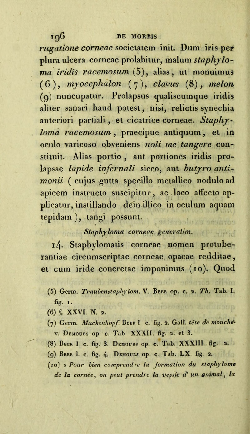 rugatione corneae societatem init. Dum iris pep plura ulcera corneae prolabitur, malum staphylo- ma iridis racemoswn (5), alias, ut monuimus (6), myocephalon (7), clavus (8), melon (g) nuncupatur. Prolapsus qualiscumque iridis aliier sanari hand poiest, nisi, reliclis synechia auteriori pariiali , et cicatrice corneae. Staphy- loma racemosum, praecipue antiquum, et in oculo varicose obveniens noli me tangere con- stituit. Allas portio , aut portiones iridis pro- lapsae lapide infernali sicco, aut butyro anti- monii ( cujus gutta specillo meiallico nodulo ad apicem instmeto suscipitur, ac loco afFecto ap- plicatur, instillando deinillico inoculum aquam tepidam ), tangi possunt. Staphyloma corneae generatim, 14. Staphylomaiis corneae nomen protube- rantiae circumscriptae corneae opacae redditae, et cum iride concretae imponimus (10). Quod (5) Germ. Traubenstaphylom. V. Beeb op. c. 2. Th. Tab. I. fig. I. (6) 5. XXVI N, 2. (jj Germ. Muckenkopf. Beer 1 c. fig. 2. Gall, tete de mouclt^ V. Demoubs op c. Tab XXXII. fig. 2. et 3. (8) Beer 1 c. fig. 3. Demoubs op. c. Tab. XXXIII. fig. 2. (9) Beer 1. c. fig. 4- Demoubs op. c Tab. LX. fig. 2. (jo' u Pour lien comprendre la formation du staphylome de la cornee, on pent prendre la vessie d' un animal^ la