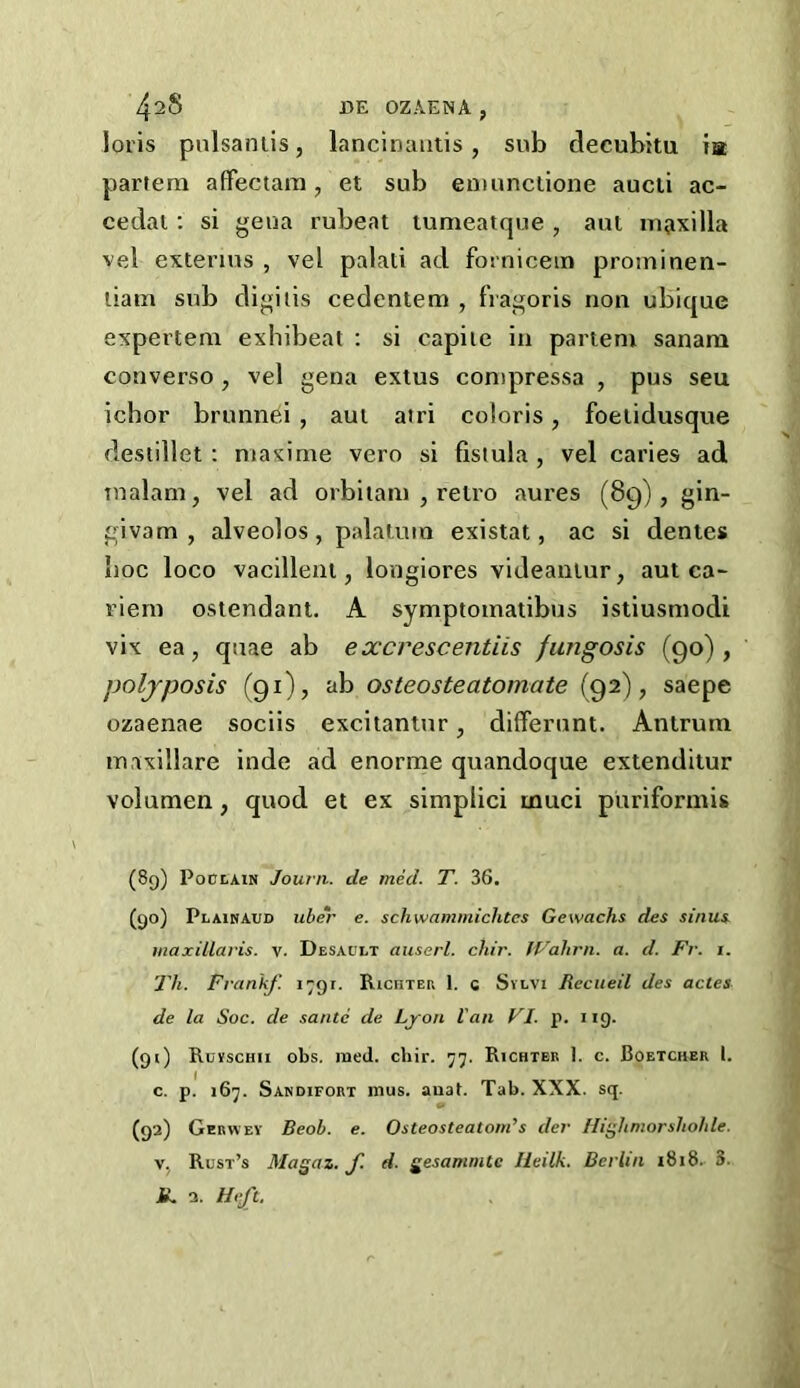 loris pnlsaniis, lancinautis, sub decubitu ta partem affectara, et sub eniunclione aucii ac- cedat: si geua rubeat tumeatque , aui maxilla vel extenus , vel palati ad fornicem proininen- liam sub digilis cedentem , fVagoris non ubique expertem exbibeat : si capiie in partem sanam converse , vel gena exlus conipressa , pus seu ichor brunnei , aui atri coloris, foeiidusque desiillet ; maxime vero si fistula , vel caries ad malam, vel ad orbiiam , reti'o aures (89), gin- givam , alveoles, palatum existat, ac si denies hoc loco vacilleni, longiores videaniur, aut ca- riem ostendant, A symptomatibus istiusmodi vix ea, quae ab excrescentiis /ungosis (90), poljposis (91), ab osteosteatomate (92), saepe ozaenae sociis excitantur, differunt. Antrum maxillare inde ad enorme quandoque extenditur volumen, quod et ex simplici muci puriformis (8g) PontAiN Jourii. tie med. T. 36. (go) Plainaud uher e. schwammichtes Gewachs des sinui maxillavis. v. Desault auserl. chir. ff-'ahrn. a. d. Fr. i. 'Jli. Fvankf. 1791. RicnTEP. 1. c Svlvi Recueil des actes de la Soc. de saute de Lyon Van VI. p. iig. (gt) Ruvschii obs. med. chir. 77. Richtee 1. c. Boetcher 1. c. p. 167. Sandifort mus. anat. Tab. XXX. sq. (ga) Gerwev Beob. e. Osteosteatom’s der Ili^hmorshohU. V. Rust’s Ma^az. f. d. gesammte Heilk. Berlin 1818. 3. IL a. Hift.