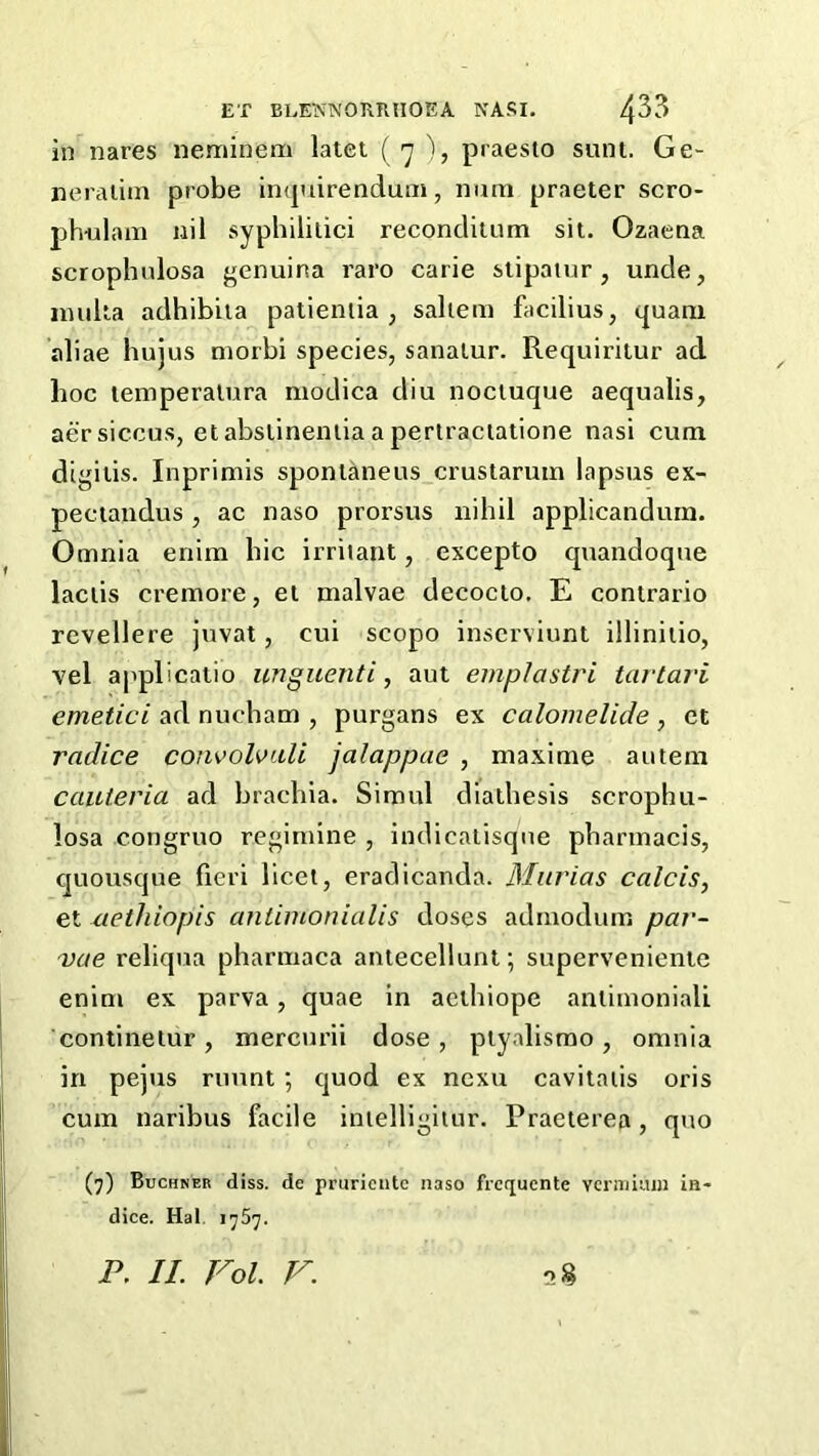 in nares neminem latet ( 7 ), praesto sunt. Ge- neraiim probe impiirenduni, niim praeter scro- j)h-ulam nil syphililici reconclitum sit. Ozaena scrophulosa genuina raro carie stipauir, unde, inulta adhibua patientia , saltern facilius, tfuani aliae hujus morbi species, sanatur. Requiriiur ad hoc temperatura modica diu nociuque aequalis, aer siccus, etabstineniia a pertractatione nasi cum digiiis. Inprimis spont^neus crustaruin lapsus ex- pectandus , ac naso prorsus nihil applicanduin. Omnia enim bic irritant, excepto quandoque lactis cremore, et malvae decocto. E contrario revellere juvat, cui scopo inscrviunt illiniiio, vel applicatio unguenti, aut emplastri tavtari emetici ad nucbam , purgans ex calomelide, ct radice convolvuli jalappae , maxime autem cauieria ad brachia. Simul diathesis scrophu- losa congruo reginiine , indicatisque pharinacis, quousque fieri licet, eradicanda. Murias calcis, et aethiopis cmtimonialis doses admodum par- vae reliqua pharmaca antecellunt; supcrveniente enim ex parva, quae in acihiope antirnonialL continetur, mercurii dose, ptyalismo, omnia in pejus rimnt *, quod ex nexu cavitaiis oris cum naribus facile inielligiiur. Praeterea, quo (7) Buchner diss. de prurieiitc naso frcquente vcriTiiiun in- dice. Hal. 1767.