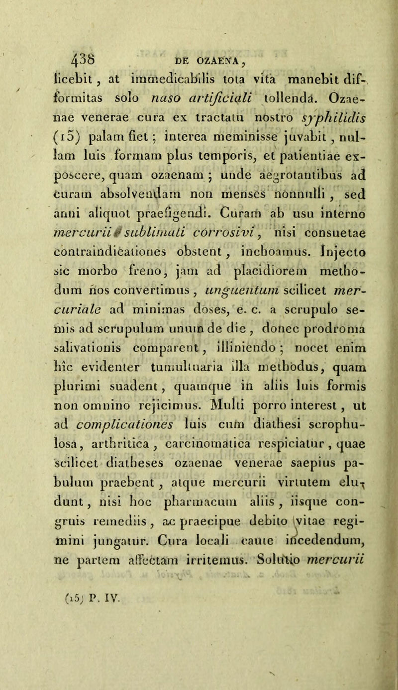 licebit, at iramedicabllls tola vita manebit dif- formitas solo naso artijiciali tollenda. Ozae- nae venerae cura ex tractaiu nOstro sjphilidis (i5) palam fiet; interea meminlsse juvabit , iml- 1am luis formain plus temporis, et palienliae ex- posccre, quam ozaenam 5 uiide aegrotaiitibus ad euram absolveiidam non menses nonnulli , sed anni aliquot praefigendi. Curam ab usu inlerno mercuriiisublinuUi corrosivi, nisi consueiae coniraindicaiiones obstent, inchoamus. Injecto sic niorbo freno, jam ad placidiorern metho- dum nos convertimus , ufigueiitum scilicet mer- curiale ad minimus doses, e. c. a scrupulo se- mis ad scrupulum unuinde die , donee prodroma salivationis comparent, illiniendo; nocet enim hie evidenier tumuliuaria ilia methbdus, quam plurimi suadent, quainque in aliis luis formis non omnino rejicimus. Multi porro interest, ut ad com pile ationes luis cum diathesi serophu- losa, arthritica , carcinomaiica respiciatur , quae scilicet diatheses ozaenae venerae saepius pa- bulum praebent , aique mercurii viriutem elu-^ dunt, nisi hoc pharmacuni aliis, iisque con- gruis remediis , ac praecipue debiio ivitae regi- mini jungatur. Cura loeali came if^cedendum, ne partem aircctam irriteinus. SoluEio mercurii (i5; P. IV.