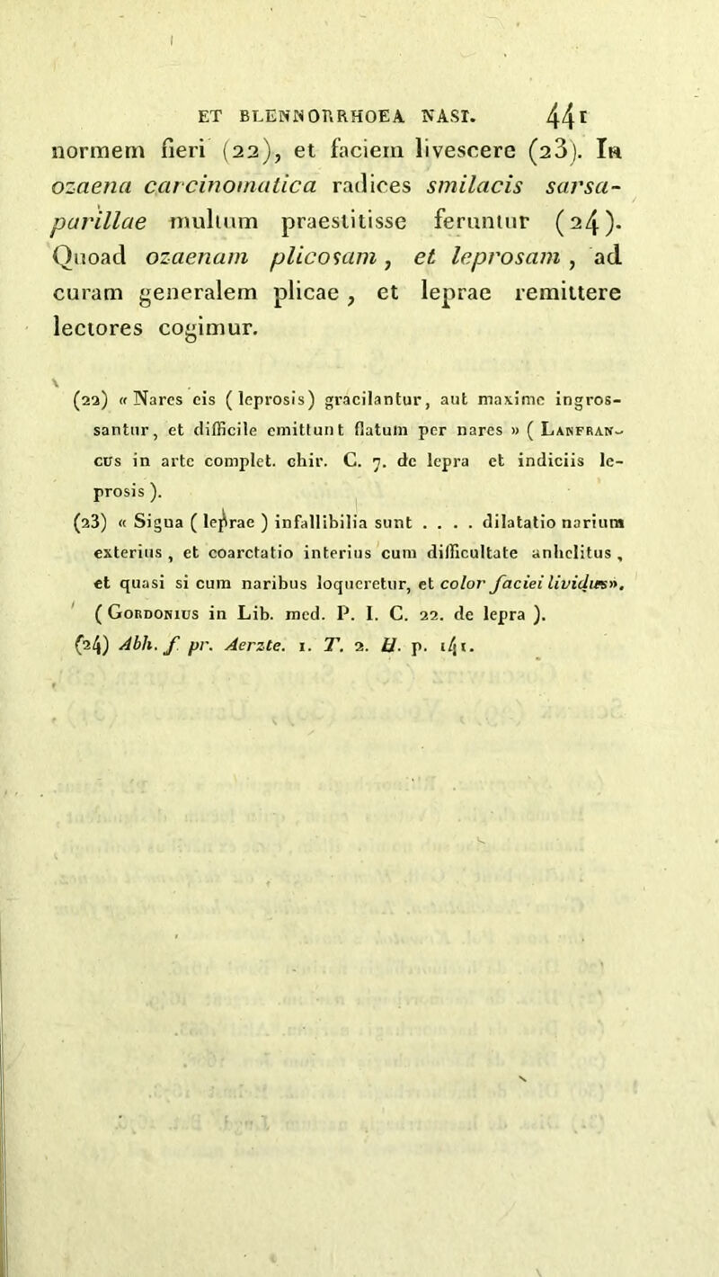 I ET BEENNOURHOEA nasi. 44^ normem fieri (22), et faciein livescere (23). Ih ozaena carcinomatica radices smilacis sarsa- parillae imilium praesiitisse femninr (24)* Quoad ozaenam plicosam, et leprosam, ad curam generalem plicae, et leprae remiitere lectores cogimur, V . _ (aa) « Narcs cis (leprosis) graci'lantur, aut maximc ingros- santnr, et difficile emitlunt flatum per nares » ( Lanfran- CITS in arte complet. chir. C. 7. dc lepra et indiciis le- prosis ). (23) « Sigua ( leprae ) infallibilia sunt .... dilatalio narium exterius , et coarctatio interius cum difficultate anlielitus , et quasi si cum naribus loqiieretur, et color Jaciei liviclwsn. ( Gordokius in Lib. med. P. I. C. 22. de lepra ). {24) Abh. f pr. Aerzte. i. T. 2. U. p. i/ji.