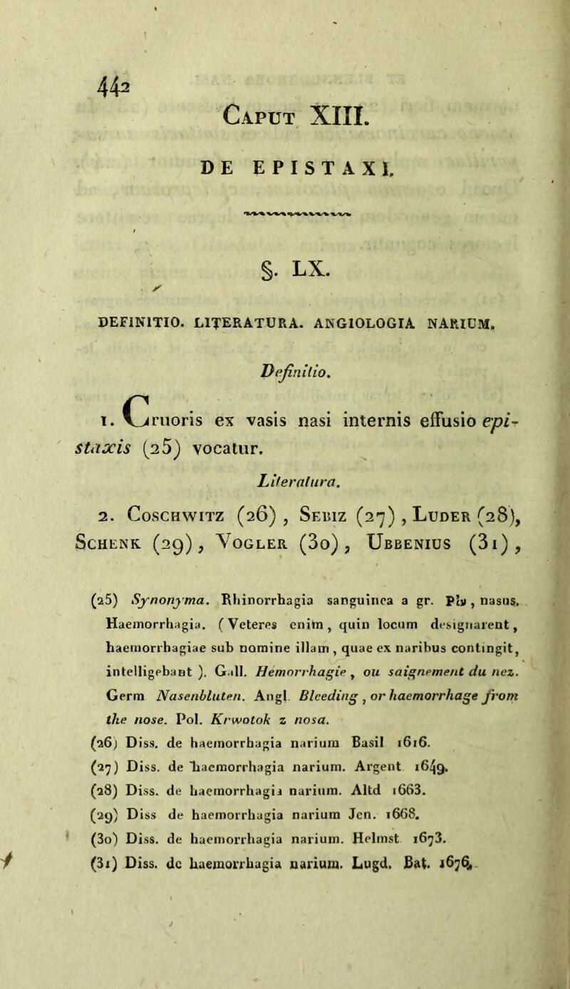 44^ Caput XIII. DE EPISTAXI. §. LX. DEFINITIO. LITERATURA. ANGIOLOGIA NARICM, Dejinilio. 1. (^rnoris ex vasis nasi internis efFusio ep/- staxis (35) vocatur. Literalura, 2. CoscHwiTz (26), Sebiz (27) , Luder (28), Schenk (29), Vogler (3o) , Ubbenius (3i), (a5) Synonyma. Rliinorrbagia sanguinca a gr. Piv, nasiis. Haemorrhagia. (Veteres cnitn, quin locum di-sigiiarent, haeinorrhagiae sub nomine illam , quae ex. narihus contingit, intelligpbant ). Gall. Hemorrhagie , ou sai^nement du nez. Germ Nasenblutnn. Angl Bleeding , or haemorrhage from the nose. Pol. Krwotok z nosa. (16) D iss. de haemorrhagia narium Basil i6i6. (27) Diss. de liacraorrhagia narium. Argent 1649. (a8) Diss. de baemorrhagii narium. Altd i663. (29) Diss de haemorrhagia narium Jen. 1668. * (3o) Diss. de haemorrhagia narium. Helmst 1673. y (3i) Diss. dc haemorrhagia narium. Lugd. Bat. *6764.