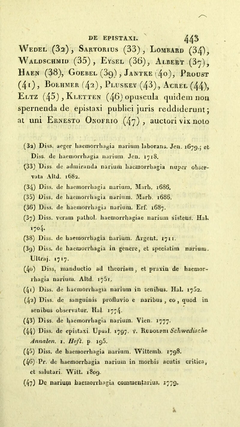 DE EPISTAXI. 44^ Wedel (82), Sartorius (33), Lombard (34), Waldschmid (35), Eysel (36), Albert Haen (38), Goebel (89), Jantke (40), Proust (4i), Boehmer (42), Pluskey (43), Acrel (44), Eltz (45), Kletten (46) opuscula quidein non spernenda de epistaxi publici juris reddiderunt; at uni Ernesto Onofrio (47), auctori vix noio (за) Diss, acger liaemorrliagia narium laborans. Jen. 1679,5 ct Diss. de haeoiorrhagia narium Jen. 1718. (33) Diss de admiranda narium hacmorrhagia nuper obser- vata Altd. i68a. (34) Diss. de hacmorrhagia narium. Marb. 1686. (35) Diss. de haemorrhagia narium. Marb. 1686, (зб) Diss. de haemorrhagia narium. Erf. 1687. (37) Diss. verain pathol. haemorrhagiae narium sistens. HaU 1704. (38) Diss. de haemorrhagia narium. Argent. 1711. (3g) Diss. de haemorrhagia in genere, et speciatim narium. Ultraj. 1717. (4o) Diss, nianductio ad theoriain, et praxiu de haemor- rhagia narium. Altd. 1751. (40 Diss. de hacmorrhagia narium in senibus. Hal. 1752. (42) Diss. de sanguinis profluvio e naribus , eo, quod in senibus observalur. Hal. 1774- (43) Diss. de haemorrhagia narium. Vien. 1777. (44) Diss. de epistaxi. Upsal. 1797. V. ^vaoLpai Schwedische Annalen. i. Heft, p igS. (45) Diss. de haemorrhagia narium. Wittemb. 1798. (46) Pr. dc haemorrhagia narium in morbis acutis critica, ct salutari. Witt. 1809. (47) De nariuui baemorrhagia commeiitarius. 1779. k