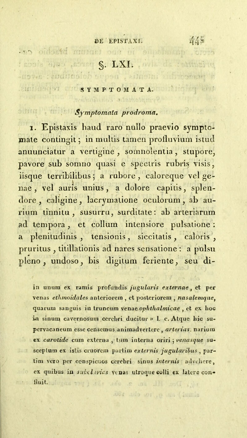 §. LXI. S Y M P T O M A T A. Symptomala prodroma, 1. Epistaxis haud raro nullo praevio sympto- male contingit; in multis tanieii prollnvium istuJ anuunciatur a vertigine , somnolentia , siupore, pavore sub somno quasi e speciris rubris visis, iisque terribilibus; a rubore , caloreque vel ge- nae , vel auns unius , a dolore capitis, splen- dore , caligine, lacryniatione oculorum, ab au- rinm tinnitu , susuiTu, surditate: ab arieriarum ad tenipora, et collum intensiore pulsatione : a plenitudinis , tensionis, siccltalis, caloris , pruritus , titillationis ad nares sensaiione ; a pulsu pleno , undoso, bis digituni feriente, seu di- in unurn ex ramis profuiidis jugularis externae, et per venas ethinoidales anteriorein , ct posleriorein , nasalemqiie, quaruin sanguis in truncum venae ophthalmicae , et ex hoc in sinuiq cavernosum cerel)ri ducitur » 1. c, Atquc liic su- pervacaneum essecenseinus aniinadvertere, arterias. nariura ex carotide cum externa , turn interna orix'i ; venasque su- scepluin ex istis cruorein partiin externis jugularibus , par- tini vcro per conspicuos cerebri sinus intcrnis advcJicre, ex quibus iu suLel ivies venas utroqueeolli ex latere con- iluit.