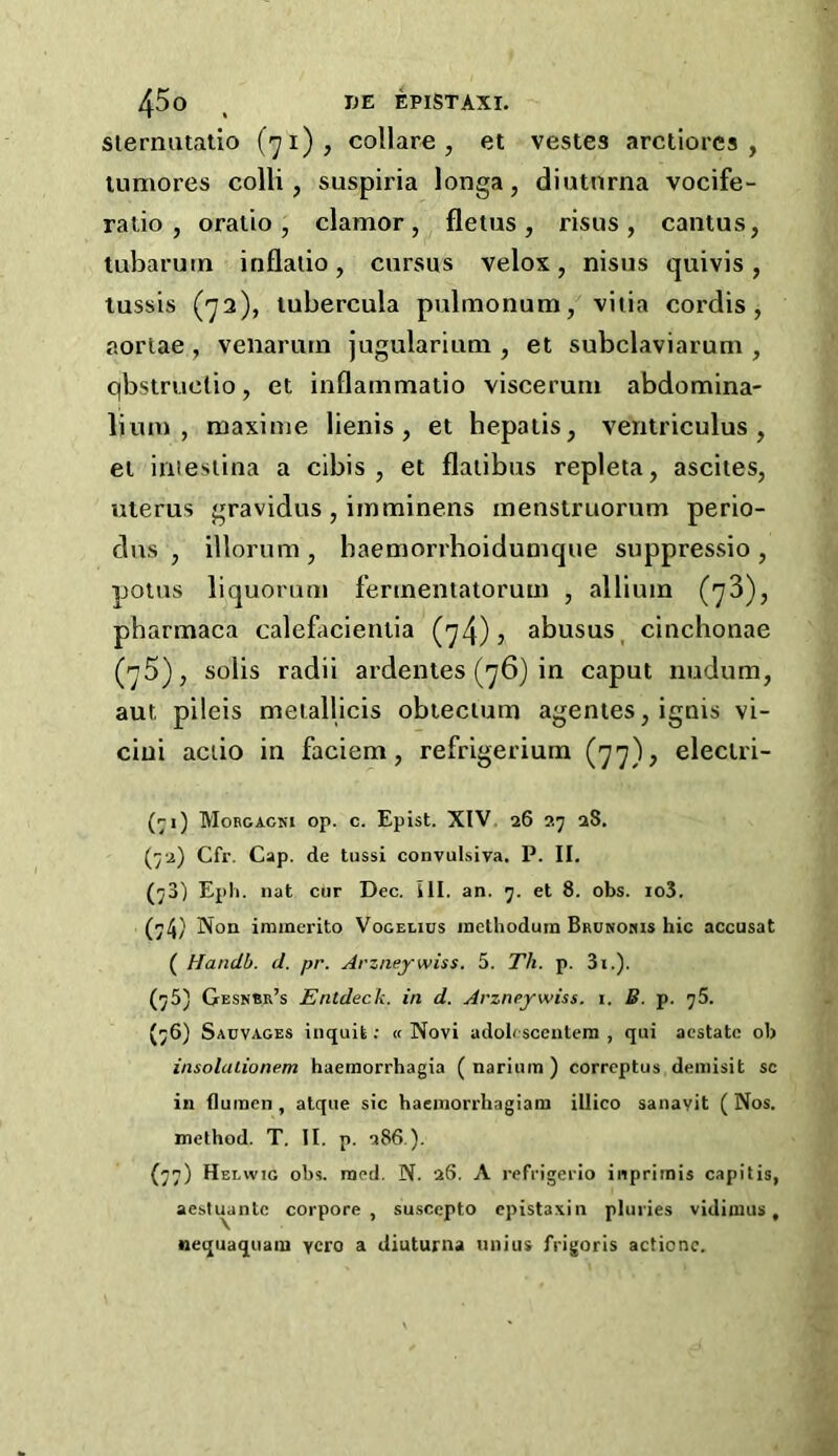 siermualio (71), collare , et vestes arctiorcs , lumores colli, suspiria longa, diutnrna vocife- ratio, oralio, clamor, fletus, risus, cantus, tubarum inflalio, cursus velox, nisus quivis , tussis (72), lubercula pulmonum, viiia cordis, aoriae , venarum jugularium , et subclaviarum , qbstruclio, et inflammatio viscerum abdomina- lium , maxime lienis, et hepatis, ventriculus, el iriiesiina a cibis , et flalibus repleta, ascites, uterus gravidus , iinminens menstruorum perio- dus , illorum , baemorrhoidumque suppressio , potus liquomm fermentatoruui , allium (73), pbarmaca calefiicieniia (74)? abusus^ cinchonae (75), solis radii ardentes (76) in caput nudum, aut pileis meiallicis obiecium agenies, ignis vi- cini actio in faciem, refrigerium (77)? eleciri- (^i) Mobgacki op. c. Epist. XIV. 26 27 28. (72) Cfr. Cap. de tussi convulsiva. P. II. (73) Epli. nat cur Dec. III. an. 7. et 8. obs. io3. (74} Non iramerito Vogelius inethodum Brunomis hie accusat ( Hanclb. d. pr. Arzneywiss. 5. Th. p. 3i.). (75) Gesnbr’s Enldeck. in d. Arzneywiss. i. B. p. 76. (76) Sauvages inquit; « Novi adolcsceuteni , qui acstatc ob insolaiionem haemorrhagia ( narium ) correptus deniisit sc in fluinen , alque sic haemorrliagiani illico sanavit ( Nos. method. T. II. p. 286.). (77) Heewig obs. raed. N. 26. A refrigerio inprimis capitis, aesti^antc corpore , su.scepto epistaxiii pluries vidimus, nequaquaiu ycro a diuturna luiius frigoris actionc.