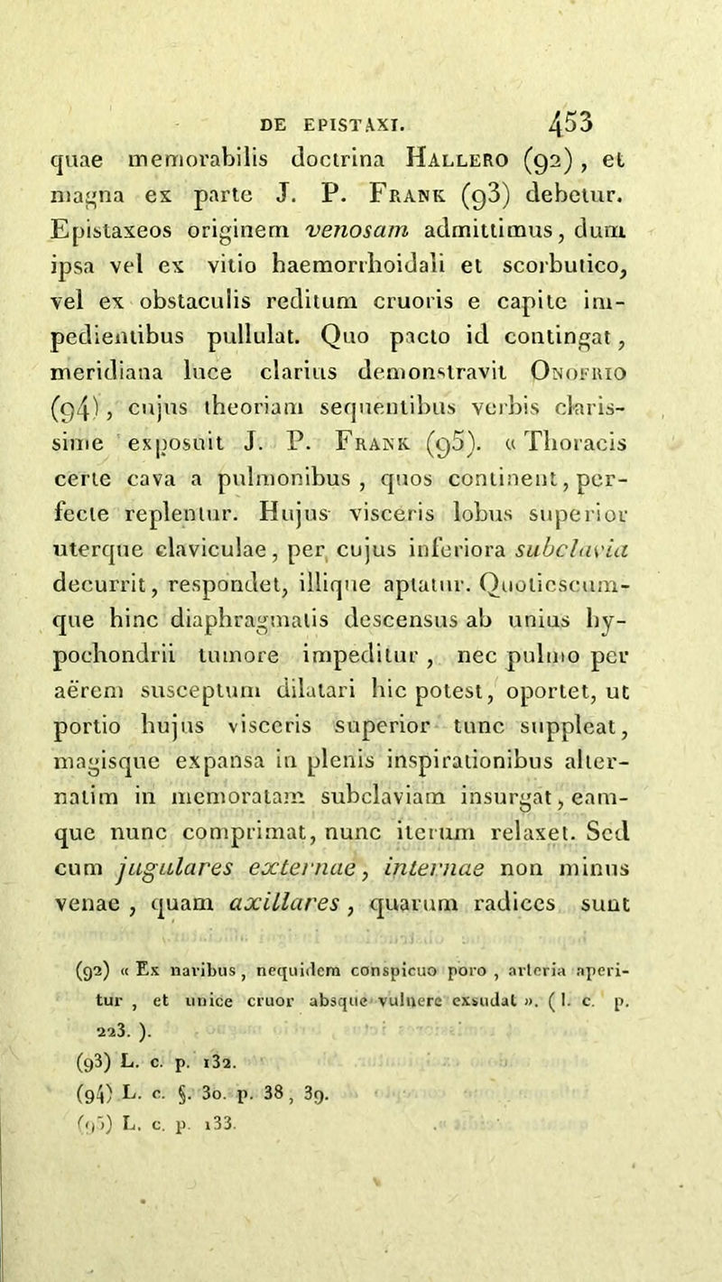 quae memorabilis docirina Hallero (92) , et nia^na es parte J. P. Frank (gS) debetur. Epistaxeos originem venosam admitlimus, duni ipsa vel ex vitio haemonboidali et scorbutico, vel ex obstaculis reditum cruoris e capilc im- pediemibus pullulat. Quo pacio id contingat, lueridiana luce claritis demonsiravit Onofrio (g4) 5 cujus theoriam sequeutibiis verbis claris- sime ex|psuit J. P. Frank (qS). «Thoracis eerie cava a pulaionibus , quos continent, per- fecie repleniur. Hujus visceris lobus supeiior uterque claviculae, per, cujus inferiora suhchivia decurrit, respondel, illiqne aplalur. Quoticscum- que bine diaphragmalis descensus ab unius by- pochondrii luinore impeditur , nec pulmo per aereni suscepturn dilatari bic potest, oportet, ut portio bujus visceris superior tunc suppleat, niagisque expansa in plenis inspiraiionibus alier- nalim in mcnioratam subclaviam insurgat, eam- que nunc conipriniat, nunc ilemm relaxet. Sed cum jugalares externae, internae non mimis venae , quam axillares , quarum radices sunt (92) « Ex iiavibus , nequidern conspicuo poro , arleria aperi- tur , et imice cruor absque vuluere exsuJal ». (1. c. p. 223. ). (93) L. c. p. i32. (94) L. c. §. 3o. p. 38, 3q. ^<)~>) L. c. p. i33.