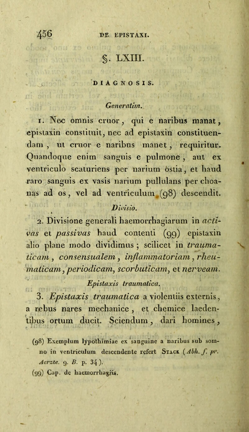 §. LXIII. , DIAGNOSIS. Generaliin. 1. Nec omnis cruor, qui e naribus manat, episiaxin conslitnit, nec ad epistaxin constituen- dam , ul cruor e naribns manet, requiritur. Quandoque enim sanguis e puhnone, aut ex ventriculo scaturiens per nariutn ostia, et baud raro sanguis ex vasis uarium pullulans per choa- nas ad os, vel ad ventriculurn,(g8) descendit. Divisio. 2. Divisione generali haeinorrhagiarum in acti- vas et passivas baud contenti (99) epistaxin alio plane inodo dividimus ; scilicet in trauma- tic am , conaensualem, inflaminatoriam, rheu- 'maticam, periodicam, scorbuticam^ et nerveam. Epislaxis traumatica. 3. Epistaxis traumatica a violentiis externis, a rebus nares mecbanice, et cheniice laeden- \ibus ortum ducit. Sciendum, dari homines, (98) Exemplum lypothimiae ex sanguine a naribus sub soiu- no in ventriculum descendente refert Stack (Ahh. f. pr. Aerzte. 9. B. p. 34 ). (99) Cap. de haemorrhagjis.