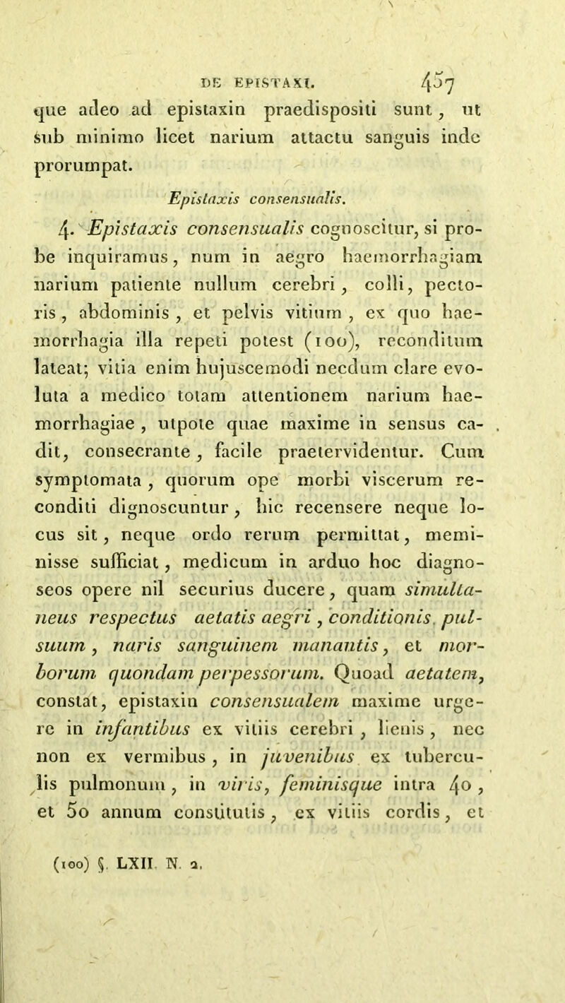 que acleo ad epistaxin praedispositi sunt, nt sub mini mo licet narium attactu sanguis inde prorurnpat. Epislrtxis consensuaVts. 4. Epistaxis consensualis cognoscitur, si pro- be inquiramus, nurn in aegro haemorrbr.giam, narium patienie nullum cerebri, colli, pecto- ris , abdominis , et pelvis vitiurn , ex quo bae- morrbagia ilia repeti potest (100), recondiium lateat; vilia enim hujuscemodi necdum dare evo- lula a medico toiam atientionem narium hae- xnorrhagiae , utpoie quae maxime in sensus ca- dit, eonseerante, facile praeiervidentur. Cum. sympiomata , quorum ope morbi viscerum re- condili dignoscuntur, bic recensere neque lo- cus sit, neque ordo rerum permittat, memi- nisse suffieiat, medicum in arduo boc diagno- seos opere nil securius ducere, quam simulLa- neus respectus aetatis aegi'i , conditionis. piil- suum, naris sanguinem inanautis, et mor- borum quondam perpessorum. Quoad aetatem, constat, epistaxin consensualem maxime urge- re in infantihiLS ex vitiis cerebri , lienis , nee non ex vermibus, in juvenihus ex tubercu- lis pulmonum , in viris, feminisque intra /\o , et 5o annum conslituiis, ex vitiis cordis, et (100) 5. LXII. N. a.