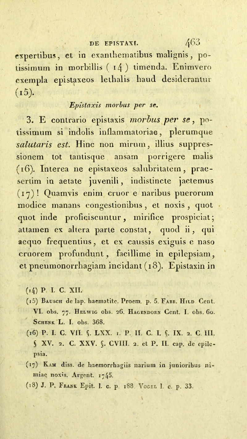 cxpertibus, et in exaniheniaiibus malignis, po- lissirauni in morbillis ( i4) timenda. Enimvero exerapla epistaxeos leibalis baud desideranuu (15) . Epistaxis morbus per se. 3. E conirario epistaxis morhus per se, po- lissimum si indolis inflanimatoriae, plerumque salutaris est. Hinc non miruni, illius suppres- sionem lot taniisque ansarn porrij^ere malis (16) . Interea ne epistaxeos salubritaiem, prae- seriim in aetate juvenili, indistincte jactemus (I'y)! Quamvis enini cruor e naribus puerorum modice inanans congestionibus, el noxis , quot . quot inde proficiscuntur, mirifice prospicial; altamen ex altera parte constat, quod ii, qui aequo frequeniius, et ex caiissis exiguis e naso cruorem profundunt, facillime in epilcpsiani, et pneumonorrhagiam incidant (i8). Epistaxin in (14) P. I. C. XII. (15) Badsch de lap. haematite. Proem, p. 5. Fabr. Hild Cent. VI. obs. 'j']. Helwic obs. 26. Hagendorn Cent. I. obs. 60. Schenk L. I. obs. 368. (16) P. I. C. VII. LXX. I. P. II. C. I. IX. 2. C III. s XV. 2. C. XXV. §. CVIII. 2. et P. II. cap. de epile- psia. (17) Ram diss. de baemorrhagiis narium in junioribus ni- miaq nox's. Argent. 1745. (18) J. P. Frank Epit. 1. c. p. i83. VocET. I. c. p. 33.