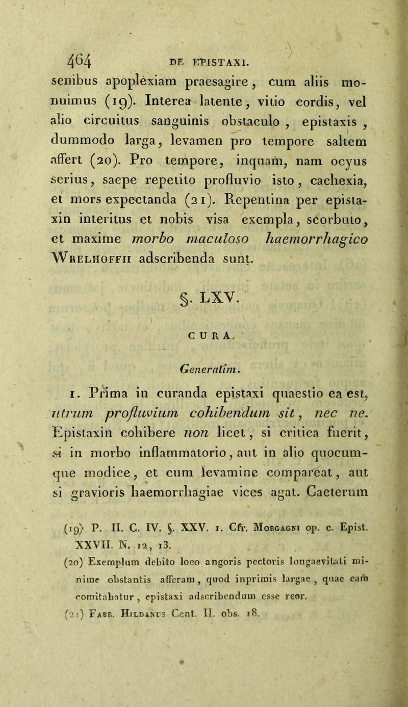 ETPISTAXI. senibus apoplexiam praesagire, cum aliis mo- nuimus (19). Interea latenie, vilio cordis, vel alio circuitus sanguinis obstaculo , epistaxis , dummodo larga, levamen pro tempore saltern affert (20). Pro tempore, inquam, nam ocyus scrius, saepe repeiito profluvio isto , cachexia, et mors expecianda (21). Repeniina per episia- xin interitus et nobis visa excmpla, scorbuio, et maxime morbo maculoso haemorrhagico Wrelhoffii adscribenda sunt. §. LXV. 1 CURA, Generatini. I. Prima in curanda epistaxi quaesiio ea est, ntvuin profluviam cohibendum sit, nec ne. Epistaxin coliibere non licet, si critica fuerit, si in morbo inflammatorio, ant in alio qnocum- qne inodice, et cum levaminc compareat, aut si gravioris haemorrhagiae vices agat. Caeierum (19) P. II. C. IV. §. XXV. I. Cfr. Morcagki op. c. Epist. XXVII. N. 12, i3. (20) Exemplum debito loco angoris pectoris longaeviUti nii- nirae obslantis afferam , quod inpriiuis largae , quae cam comitabatur , epistaxi adscribcnduni esse reor.