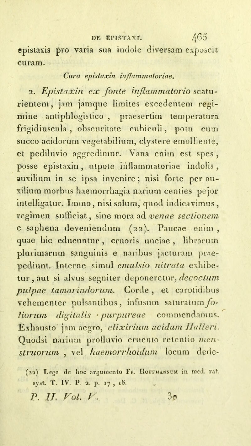 epistaxis pro varia sua indoie diversam cxposcit curam. Cura episfaxin in/Iammaloriae. 2. Epistaxiii ex fonle inflammatorio scatu- rienteni, jam janique liraites excedenieni regi- inine aniiphlogistico , praesertiin lemperalnra frigidiusciila , oLscnrilate cubiculi, polu ortri succo acidorurn vegeubdium, clystere emolliente, ei pedilnvio aggrcdlmur. Vana eniin est spes , posse epistaxin, lUpote inflamnialoriae indolis, auxilium in se ipsa invenire; nisi forie per au- xilium morbus baemorrhagia iiarium centies pejor inlelligalur. Imino, nisisoiuni, quod indicavimus, regimen sufficiat, sine mora ad venae sectionem e saphena deveniendum (22). Paucae enlm , quae hie educuntur , cruoris unciae, libraruin plurimarum sanguinis e naribus jacluram prae- pediunt. Interne simul emulsio nitrata exhibe- tur,aut si alvus segniter (\Q^o\xe\c.iy\r, decnctuin pulpae taniaviiidovum. Corde, el caroiitiibus vehementer pulsaniibus, infusum saluraiumyb' lioriun digitalis ‘ purpiireae commendamus. Exhausto jam aegro, elixirium aciduni Halleri. Quodsi narium produvio cruenlo rclcnlio inen- struorum , vel haemovrhoidiun locum dede- (22) Lege dc hoc arguinento Fb. IIoffhankcm in mcJ. rat. syst. T. IV. P 2. p. 17 , iS.