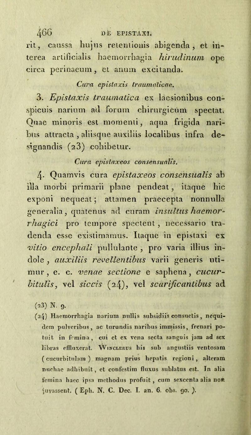 rit, caussa hujns reientioiiis abigencla, et in- terea ariificialis haeniovrhagia hiriiclinum ope circa perinaeuin, ei anum excltancla. Cura ep is taxis Iraumnlicae. 3. Epistaxis traumatica ex laesionibus con- spicuis narimn ail Forum cbirurgicum special. Quae minoris est momemi, aqua frigida nari- biis attracla , aliisque auxibis localibus infra de- signandis (aS) cobibeiur. Cura epislaxeos consensualis. 4. Quamvis cura epistaxeos consensualis ab ilia morbi priraarii plane pendeat, itaqne hie exponi nequeat; atlamen praecepta nonnulla generalia, quateniis ad ciiram insultus haemor- rhagici pro leinpore spectent, neccssario ira- denda esse exisiimanms. Ilaque in epistaxi ex vitio encephali pullulante , pro varia illius in- dole , aiixiliis revellentibus varli generis nii- mur , c. c. venae seclione e saphena, cucur- hitiilis, vel siccis (24), vel scarificantibus ad (a3) N. 9. (24) Haemorrhagla narium nullis subsidiis consnetis, ncqui- dcm puivcribtis, ac tarundis naribus immissis, frenari po- tuit in frmina, ciii et ex vena secla sanguis jam ad sex libras cflliixerat. Winclerus bis sub angtistiis ventosara (cucurbitnlain ) magnam prius liepatis rcgioni , alteram nuehac adliibnit, et confestim fluxus sublatus est. In alia fcinina baec ipsa mcthodiis profuit , cum sexcenta alia noR ■juvassent. ( Epb. N. C. Dec. I. an. 6. obs. go. ).