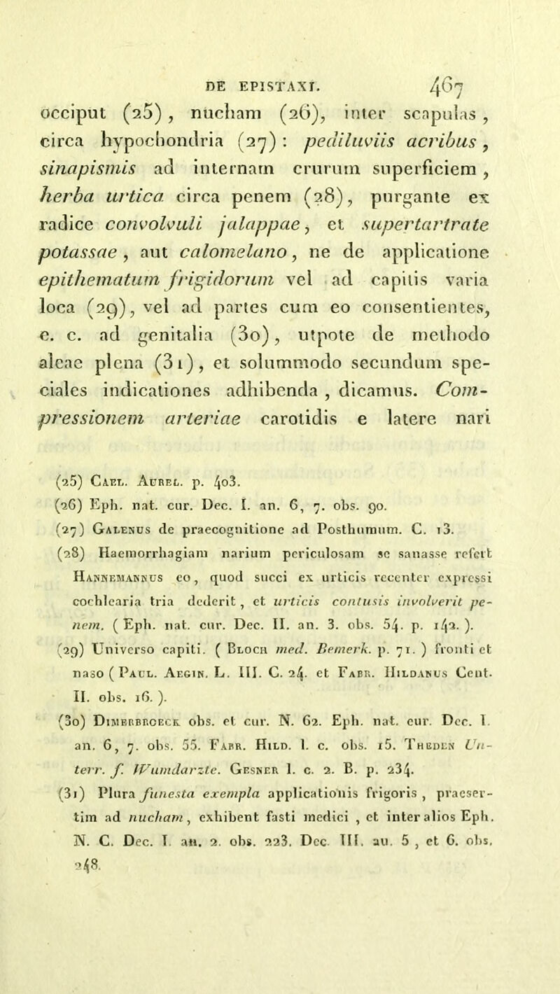 DE EPISTAXr. 40'J occiput (sS), nucham (26), inter scapulas , circa hypochondria (27) : pediluviis acribus, sinapismis ad internarn cruruin snperficiem , herba urtica. circa penem (28), purgante ex radice convolvuli jalappae, et super tartrate potassae , aut calomelano, ne de applicaiione epithematum frigidorum vel ad capitis varia loca (29), vel ad partes cum eo coiiseniientes, c, c. ad genitalia (3o), utpote de nieiliodo alcae plena (3i), et solummodo secundum spe- ciales indicationes adhibenda , dicamus. Com- pressionem arteriae caroiidis e latere nari (a5) Gael. Aebei,. p. 4o3. (a6) Eph. nat. cur. Dec. I. an. 6, 7. obs. 90. (27) Galesus de praecognitione ad Posthunium. C. i3. (28) Haemorrhagiam narium pcriculosam sc sanasse rofci't Hankf.makkcs CO, quod succi ex urticis rcccnter c.xprcssi cochlearia tria dcdcrit, et urticis contusis involwerit pe- nem. ( Epli. nat. cur. Dec. II. an. 3. obs. 54. p. 142-)• (29) Universo capiti. ( Bloch med. Bemerk. p. 71. ) fioiiti et naoO ( Pacl. Aegik. L. III. C. 24. et Fabr. IIildaku.s Cent. II. obs. 16. ). (30) Dimbrbroeck, obs. et cur. N. 62. EpIi. nat. cur. Dee. 1. an. 6, 7. obs. 5.5. Fabr. Hild. 1. c. obs. i5. Theden Cn- terr. f. fVumdarztc. Gesner 1. c. 2. B. p. 234. (31) Plura funesta exempla applicationis frigoris , praeser- tim ad nucham^ exhibent fasti inedici , ct inter alios Eph.