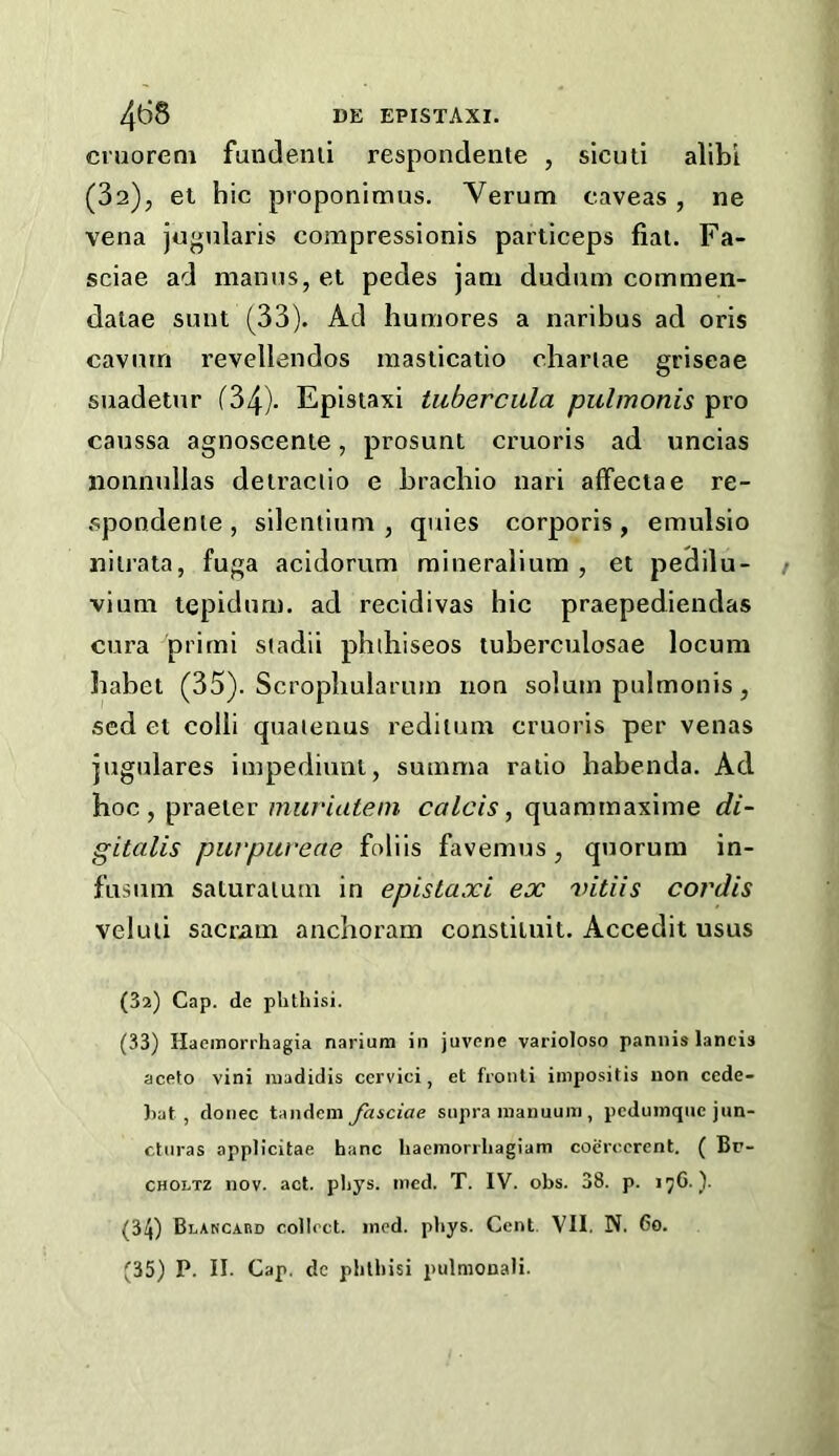 ci'uoreni fundenii respondeiite , sicuti alibi (32), et hie proponimus. Verum eaveas, ne vena jugnlaris compressionis particeps fiai. Fa- sciae ad nianns, et pedes jam dudum commen- dalae sunt (33). Ad humores a naribus ad oris cavum revellendos raasticatio chariae griseae suadetnr (34)- Epistaxi tuberciila pulmonis pro caussa agnoscente, prosunt cruoris ad uncias lionmillas deiraclio e brachio nari afFeclae re- .spondenie , silentiuni, quies corporis , emulsio nilrata, fuga acidorum raineralium , et pedilu- viimi tepiduri). ad recidivas hie praepediendas cura prirni stadii phdiiseos tuberculosae locum babet (35). Scrophularum non solum pulmonis, sed et colli quaienus rediium cruoris per venas jugulares impediuni, suinma ratio habenda. Ad hoc, praeier mwiateni calcis, quammaxime di- gitalis puvpuveae foliis favemus, quorum in- fusum saturaiurn in epistaxi ex vitiis cordis veluli sacriim anclioram constiluit. Accedit usus (3a) Cap. de phthisi. (33) Haeinorrhagia nariura in juvene varioloso pannis lands aceto vini luadidis ccrvici, et fronli inipositis non cede- )>at, donee tandem fasciae supra manuum , peduinque jun- cturas appli'citae hanc liaemorrliagiam coerecrent. ( Br- CHOLTz nov. act. pliys. nicd. T. IV. obs. 38. p. (34) Blakcabd collect, mod. pbys. Cent. VII. N. 6o. (35) P. II. Cap. dc phthisi pulmonali.