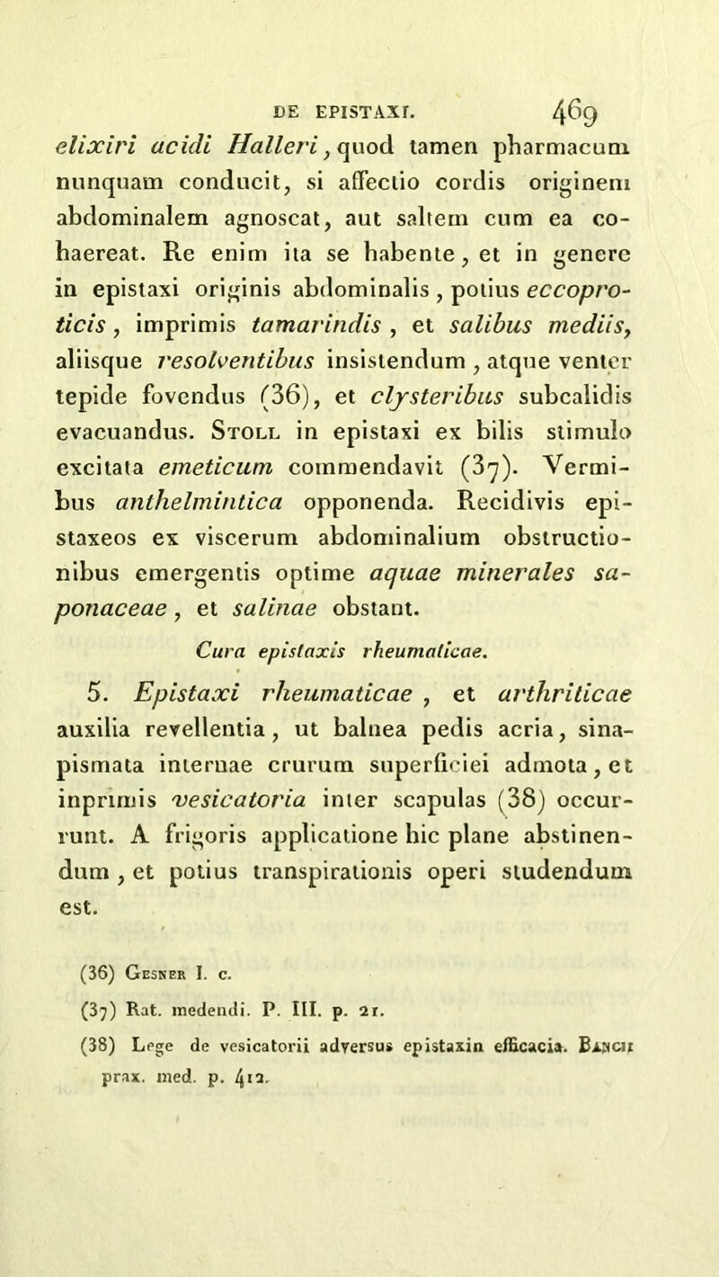 elixiri acidi Halleri, o^odi tamen pharmacunx nunquam conducit, si afifeciio cordis originem abdominalem agnoscat, aut saltern cum ea co- haereat. Re enim iia se habetue,et in genere in epistaxi originis abdominalis , poiius eccopro- ticis, imprimis tamarindis , et salibus mediisy aliisque resolventibus insisiendum , atque venter tepide fovendus (36), et cljsteribas subcalidis evacuandus. Stoll in epistaxi ex bilis slimulo excitata emeticum commendavil (37). Vermi- bus anthelmintica opponenda. Recidivis epi- siaxeos ex viscerum abdominalium obstructio- nibus emergentis optime aquae minerales sa- ponaceae, et salitiae obstant. Cura epistaxls rheumatlcae. 5. Epistaxi rheumaticae , et avthrilicae auxilia revellentia , ut balnea pedis acria, sina- pismata iniernae crurum superficiei admota,et inpnmis vesicatoria inter scapulas (38) occur- runt. A frigoris applicatione hie plane abstinen- dum , et potius transpirationis operi studendum est. (36) Gesker I. c. (37) Rat. medeiidi. P. III. p. 2r. (38) Lege de vesicatorii adrersua epiataxin elEcacia. Bi.nci{ prax. med. p. ^ii.