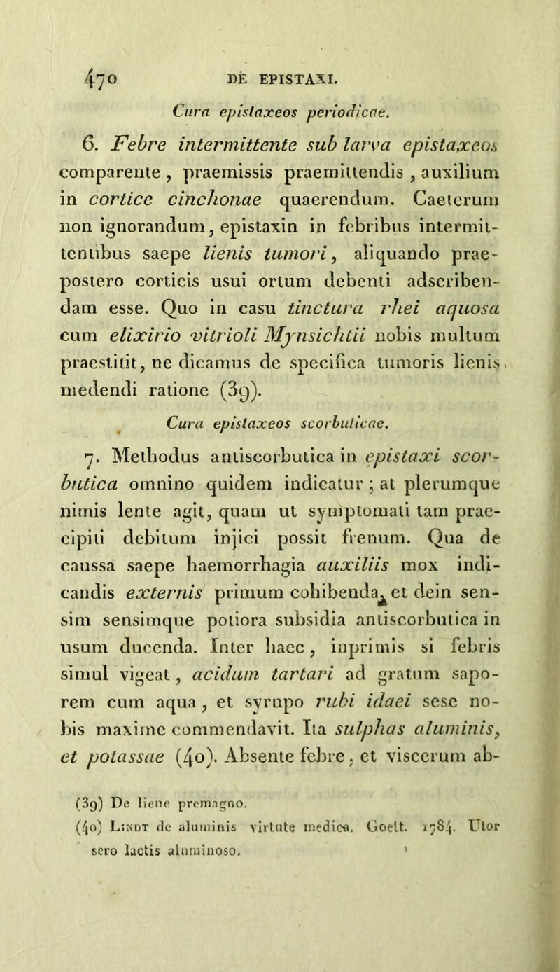 Cura epistaxeos perlocUcae. 6. Febre intermittente sub laiva epistaxeos comparenie , praemissis praemiiienclis , auxilium in cortice cinclionae quaerendum. Caeicrum non Ignorandum, epistaxin in fcbribus intermii- leniibus saepe lienis tumori, aliquando prae- postero corticis usui ortum debenti adscribeii- dam esse. Quo in easu tinctura rliei aquosa cum elixirio nitrioU Mjnsichtii nobis mulium praesliiit, ne dicamus de specifica tumoris lienis. niedendi raiione (39). Cura epistaxeos scorhulicae. 7. Metbodus aniiscorbuiica in e.pistaxi scor- butica omnino quidem indicalur •, ai plerumque nitnis lente agit, quain ut symptomaii tani prae- cipiii debilum injici possit frenum. Qua de caussa saepe baemorrhagia auxiliis mox indi- candis externis prinmm cobibenda^et dcin sen- sini sensimque potiora subsidia aniiscorbuiica in usum ducenda. Inler baec, inprirnis si febris siniul vigeat, acidum tartari ad gratum sapo- rcni cum aqua, et syrupo rubi idaei sese no- bis maxime commendavit. Iia sulphas aluminis, et poiassae (4o)- Absenie febre. ct viscerum ab- (Sg) De licne prcin.igno. (40) L:kdt <le aluiniiiis virtute inedioa. Goelt. 17S4. Ulor sero luctis aluiniuoso, *