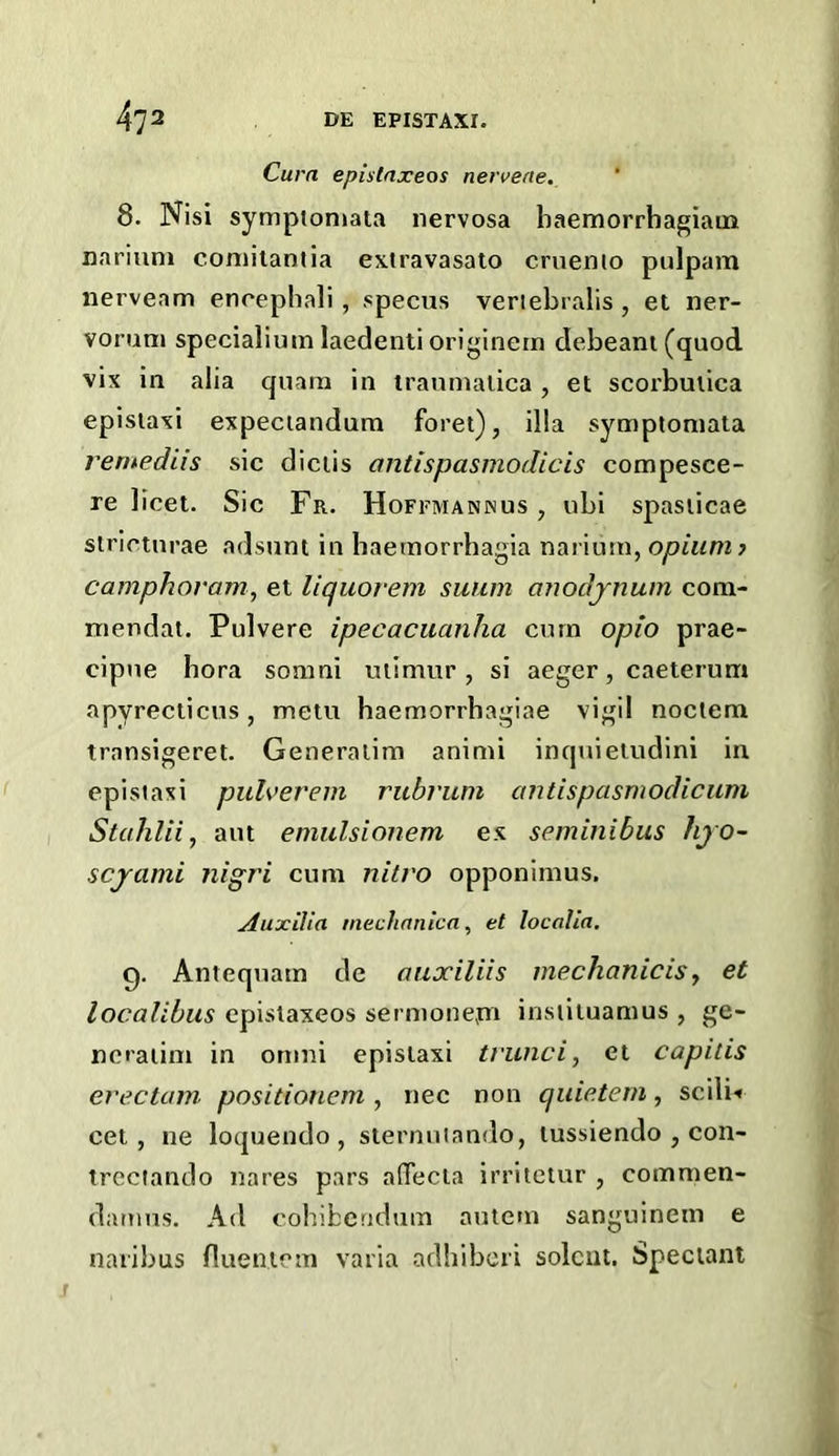 Cum epistnxeos nervene. 8. Nisi symptoniata nervosa baemorrbagiaua nariuni comilantia extravasato cruenio pulpam nerveam encepbali, specus veriebralis , et ner- vorum specialium laedenti originern debeani(quod vix in alia quara in iraumalica , et scorbutica epislaxi expeciandum foret), ilia symptoniala remediis sic diciis ontispasmodicis compesce- re licet. Sic Fr. Hofemannus , ubi spasiicae strictnrae adsunt in baeinorrbagia narium, opium j camphoram^ et Uquorem swim anodjnum com- mendat. Pulvere ipecacuanha corn opio prae- cipue bora somni uiimur , si aeger, caeterum apyrecticus, metu baemorrbagiae vigil noctem transigeret. Generalim animi inquieludini in epislaxi puh’erem rubrum antispasmodicum Stahlii, aut emulsionem ex seminibus hjo- scjami nigri cum nitvo opponimus. AuxiVia mechrtnica, et localia. 9. Antequam de auxiliis mechanicisy et localibus epislaxeos sermonepi insiituamus , ge- ncraiim in onini epistaxi trunci, et capitis erectam positionem , nec non quietem, scili-* cet , ne loquendo , stermiiando, tussiendo , con- treciando nares pars afTecta irritetur , commen- damus. Ad cohibcridum autem sanguinem e naribus flueiucm varia adbiberi solcut. Spectant