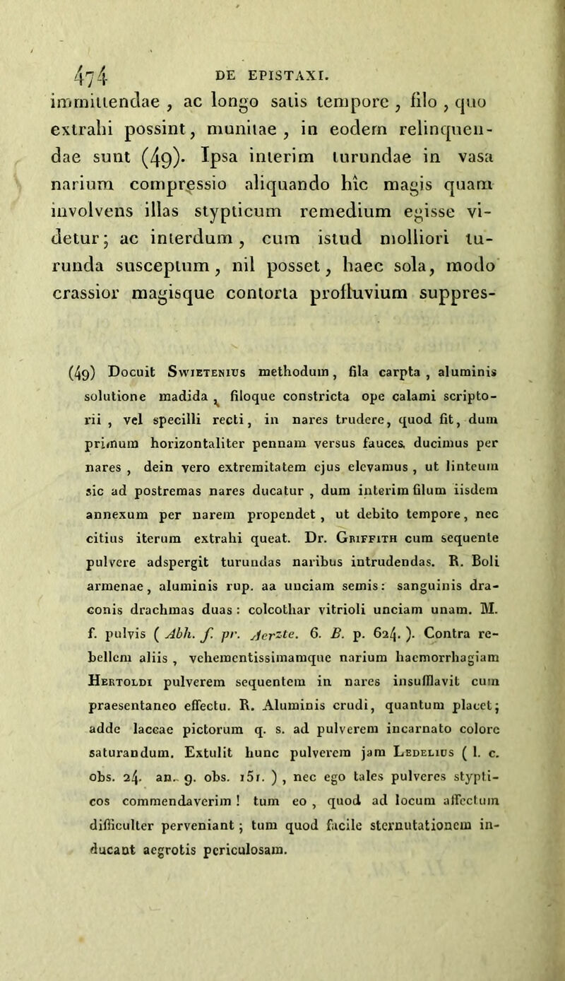 in'irniliendae , ac longo saiis tempore , fllo , cpio extralii possint, muniiae , ia eodern relincpieii- dae sunt (49)* Ipsa inierim lurundae in vasa nariura compr^ssio aliqnando hic raagis qnani involvens illas stypticum remedium egisse vi- detur; ac inierdum, cum istud molliori tu- runda suscepium j nil posset, haec sola, modo crassior magisque conlorla profluvium suppres- (49) Docuit SwiETENius methoduin, fila carpta , aluminis solutione madida ^ filoque constricta ope calami scripto- rii , vel specilli recti, in nares trudere, quod fit, duin primum horizontaliter pennam versus fauces, duciiiius per nares , dein vero extremitatem cjus elevamus , ut linteuin sic ad postreraas nares ducatur , dum interim filum iisdem annexum per narein propendet , ut debito tempore, nee citius iterum extralii queat. Dr. Griffith cum sequenle pulvere adspergit turundas naribus intrudendas. R. Boli arnienae, aluminis rup. aa uuciam semis: sanguinis dra- conis drachmas duas ; colcothar vitrioli unciam unara. M. f. pulyis ( Abli. f. pr. Aer'te. 6- B. p. 624. )• Contra re- bellcm aliis , vehemcntissimaraque narium liacmorrhagiam Hertoldi pulverem sequentem in nares insufllavit cum praesentanco effectu. R. Aluminis crudi, quantum placet; adde laccae pictorum q. s. ad pulverem incarnato colorc saturandum. Extullt hunc pulverem jam Ledelics ( 1. c. obs. 24. an., g. obs. i5r. ) , nec ego tales pulveres stypti- cos comraendaverim ! turn eo , quod ad locum alfectuin difficulter perveniant; turn quod facile stci'uutationcm in- ducant aegrotis pcriculosam.