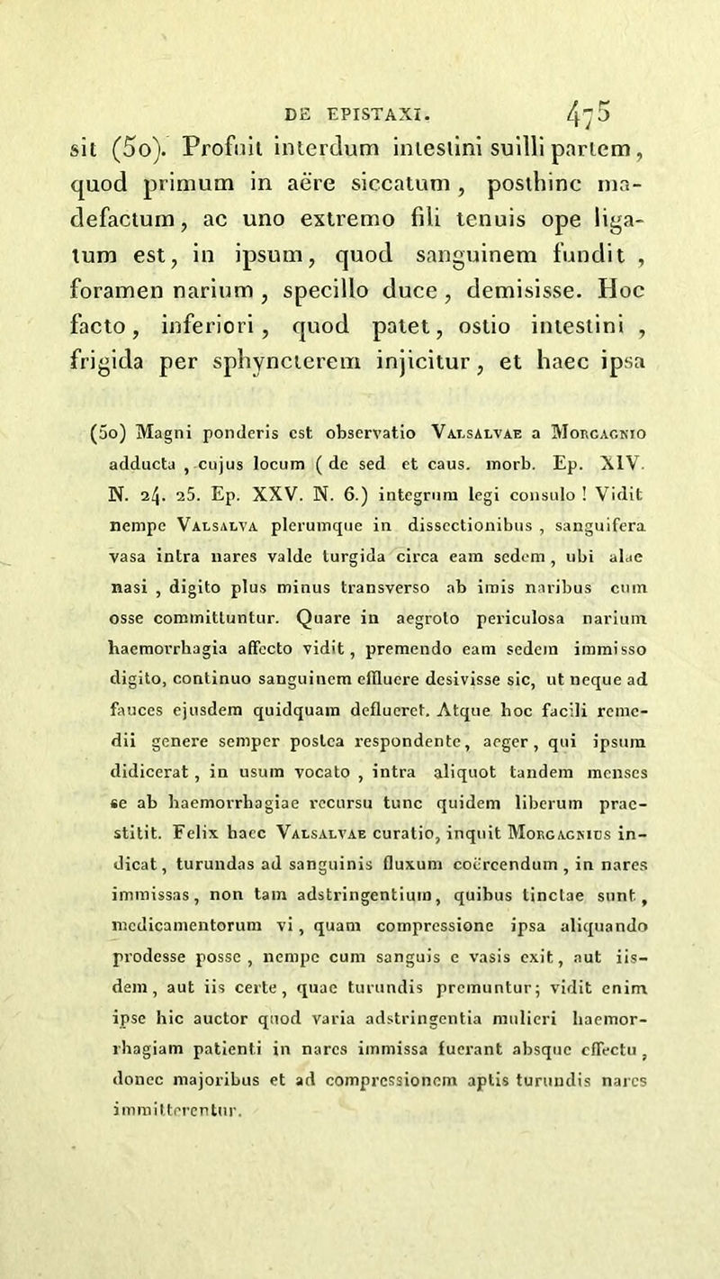 sit (5o). Profnii Interdum intesllni sullli partem, quod primum in acre siccatum , posthinc nia- defactum, ac uno extremo fili tenuis ope liga- lura est, in ipsum, quod sanguinem fundi t , foramen narium , specillo duce , demisisse. Hoc facto, inferior!, quod palet, ostio intestini , frigida per sphyncterem injicitur, et haec ipsa (5o) Magni ponderis cst observatio Valsalvae a Morcackio adducta , cujus locum ( dc sed et caus. morb. Ep. XIV. N. 24. 25. Ep. XXV. N. 6.) integrum legi coiisulo ! Vidit nempe Valsalva plermxique in disscctionibus , sanguifera vasa intra nares valde turgida circa earn sedom, ubi alae nasi , digito plus minus transverse ab irais naribus cum osse commitluntur. Quare in aegroto periculosa narium baemoi’rbagia affecto vidit, preraendo earn sedein immisso digito, continuo sanguinem efiluere desivisse sic, ut neque ad fauces ejusdem quidquain defluerct. Atque hoc facili rcmc- dii genere semper postea respondente, aeger, qui ipsura didicerat, in usura vocato , intra aliquot tandem menses se ab baemorrhagiae I'ccursu tunc quidem liberum prac- stitit. Felix haec Valsalvae curatio, inquit Mokgagkics in- dicat, turundas ad sanguinis fluxum cocrcendum , in nare.s imniissas, non tain adstringentium, quibus tinctae sunt, mcdicamentorum vi, quam compressione ipsa aliquando prodesse posse, iienipe cum sanguis e vasis exit, aut iis- dein , aut iis certe, quae turundis premuntur; vidit enim ipse hie auctor quod varia adstringentia mulieri baemor- rhagiam patienti in nares iinmissa fuerant absque cfTectu , donee majoribus et ad compressionom aptis turundis nares immilterentur.