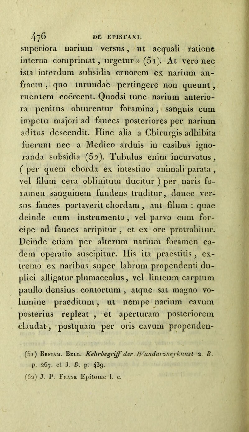 superiora narimn versus, ut aequali raiicne interna coniprimat, urgetur« (5i). At vero nec isia interdum subsidia cruorem ex narium an- fraciu, quo lurundae pertingere non queunt, ruenleni coercent. Quodsi tunc narium anterio- ra penitus obiurentur foramina, sanguis cum impelu majori ad fauces posteriores per narium aditus descendit. Hinc alia a Chirurgis adhibiia fuerunt nec a Medico arduis in casibus igno- randa subsidia (Sa). Tubulus enim incurvatus, ( per quern chorda ex intestine animali parata , vel fdum cera oblinitum ducitur ) per naris fo- ramen sanguinem fundens truditur, donee ver- sus fauces portaverit chordam, aut filum : quae deinde cum instrumento, vel parvo cum for- cipe ad fauces arripitur , et ex ore protrahiiur. Deinde etiam per alterum narium foramen ea- dem operatio suscipitur. His ita praestitis , ex- tremo ex naribus super labrum propendenti du- plici alligalur plumaceolus, vel linteum carpium paullo densius contortum , atque sat magno vo- lumine praeditum, ut nempe narium cavum posterius repleat , et aperturam posleriorem claudat, 'postquam per oris cavum propenden- (5i) Beniam. Bell. Kehrbegrijf der JVundarzncykunst 2. B. p. 267. et 3. D. p. 439. (5q) J. P. Frakk Epiloine I. c.