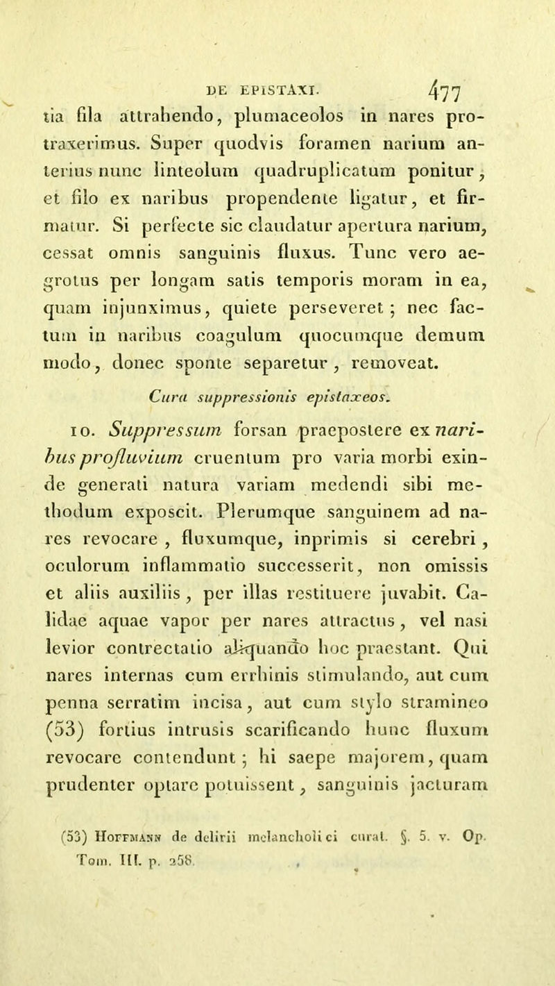 tia fila atlrahendo, plumaceolos in nares pro- traxerimus. Super tpiodvis foramen narium an- terins nunc linteolum quadruplicatum ponitur, et filo ex naribus propendenie ligalur, et fir- niauir. Si perfecte sic claudatur aperlura narium, cessat omnis sanguinis fluxus. Tunc vero ae- O groius per longam satis temporis morani in ea, cpiani injunximus, quiete perseveret ; nec fac- tum in naribus coagulum quociunque demuni modo, donee sponie separetur , removeat. Cura suppressionis epistaxeos. 10. Siippvessum forsan praepostere ex husprojluviiim cruenium pro varia morbi exin- de generati natura variam mcclcndi sibi rae- thodum exposcit. Plerumque sanguinem ad na- res revocare , fluxumque, inprimis si cerebri , oculorum inflammaiio successerit, non omissis et aliis auxiliis , per illas restituere juvabit. Ga- lidae aquae vapor per nares altractus , vel nasi levior conirectaiio abquando hoc pracstant. Qui nares internas cum errhinis siirnulando, aut cum penna serratim incisa, aut cum siylo straminco (53) fortius intrusis scariftcando hunc fluxiim revocare contendunt ; hi saepe majorem,quam prudentcr opiare poiuisseut, sanguinis jacturam (53) lIorFjiANN (te delirii melanchoii ci curat. §. 5. v. Op. Tom. III. p. 25S. ,