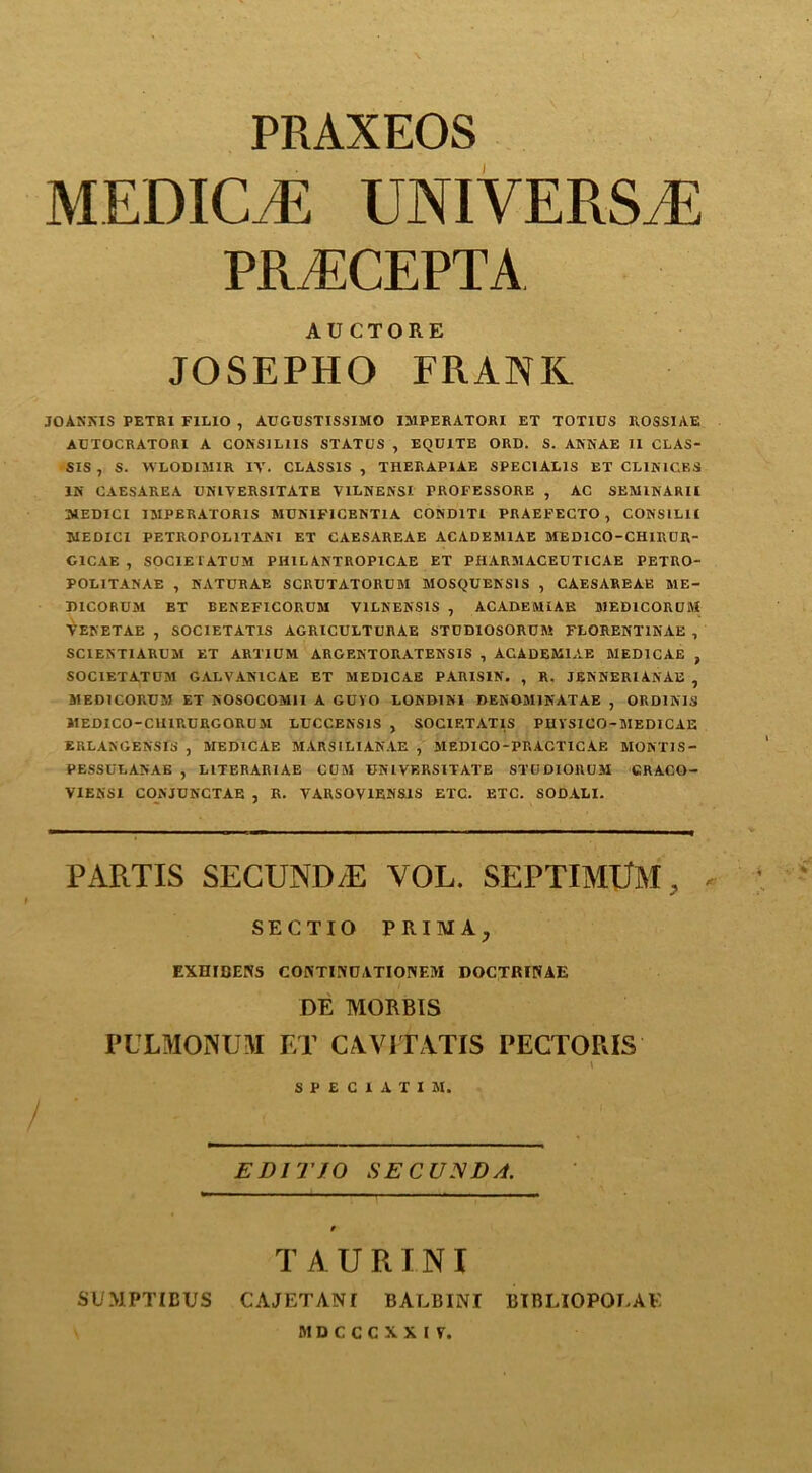 PRAXEOS MEDICAE UNIVERSE PR i’.CEP'I’A AUCTORE JOSEPHO FRANK JOANNIS PETRI F1LIO , AUGUSTISSIMO IJ1PERATORI ET TOT1US ROSSIAE AUTOCRATORI A CORS1L1IS STATUS , EQU1TE ORD. S. ARNAE II CLAS- SIS , S. WLODIR1IR IV. CLASSIS , THERAP1AE SPEC1AL1S ET CLIR1CES IN CAESAREA TJNIVERSITATB V1LNENSI FROFESSORE , AC SEMINARII MEDICI 1 RIPERATORIS MUN1FICENT1A COND1TI PRAEFECTO , CONSILII MEDICI PETROrOLlTANl ET CAESAREAE ACADER11AE MEDICO-CHIRUR- GICAE , SOC1E1ATUM PHILANTROPICAE ET PHARA1ACEUTICAE PETUO- POLITANAE , NATURAE SCRUTATORUM SIOSQUENS1S , CAESAREAE ME- D1CORURI ET BENEFICORUM V1LKENS1S , ACADEMIAB MED1CORUM VENETAE , SOC1ETATIS AGRICULTURAE STUDIOSORUM FLORENT1NAE , SC1EST1ARURI ET ARTIOM ARGENTOUATENS1S , ACADEM1AE MED1CAE , SOC1ETATORI GALVANICAE ET M EDI CAE PARIS1N. , R. JERRERI ARAB , SIEDICORORI ET ROSOCOM1I A GOVO LORDINI DENOM1NATAE , ORDIA1S JIEDICO-CH1RURGORURI LUCCENS1S , SOCIETAT1S PHVSICO-MEDICAE ERLASGENSfS , 1IED1CAE MARSILIANAE , RIEDICO-PRACTICAF. RIORTIS- PESSULANAE , L1TERARIAE CUM ONIVERSITATE STUDIORUM CRACO- VIER'Sl CONJUNCTAE , R. VARSOV1ENS1S ETC. ETC. SODALI. PARTIS SECUND/E VOL. SEPTIMLfM, SECTIO PRIMAj EXHICENS CONTINOATIONEM DOCTRIIUE DE MOBBIS PULMONUM ET CA.VITATIS PECTORIS t S P E C 1 A T I M. EDI TJO SECUND/t. TAURINI SUMPTIBUS CAJETANI BALBINI BIBLIOPOLAE