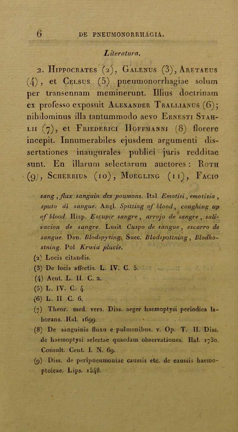 Lilerolurn. 2. Hippocrates (2), Galenus (3), Aretaeus (4) , et Celsus (5) pneumonorrliagiae solum per transennam meminerunt. Ulius doctrinam ex. professo exposuit Alexander Trallianus (6); nihilominus ilia taniummodo aevo Ernesti Stah- lii (7), et Friederici IIgffmanni (8) florere incepit. Innumerabiles ejusdem argumenti dis- sertationes inaugurales publici juris redditae sunl. En illarum selectarum auctores : Roth (9J; ScHERBIUS (to); MOEGLING (I i) , FaCIO sang , flux sanguin dcs poumons. Ital Emotisi, emotisia , spulo di sarigue. Angl. Spitting of blood, coughing up of blood. Hisp. Escupir sangre , arrojo de sangre , sali- vacion de sangre. Lusit Cuspo de sangue, escarro de sangue. Dan. Blodspyting. Suec. Blodspottning, Blodho- stning. Pol Krwia plucie. (2) Locis citandis. (3) De locis aflectis. L. IV. C. 5. (4) Acut. L. II. C. 2. (5) L. IV- C. 4. (6) L. II C. 6. (7) Theor. med. yera. Diss. aeger haemoptysi periodica la- borans. Hal. 1699. * (8) De sanguinis fluxu e pulmonibus. v. Op. T. II. Diss. de haemoptysi selcctae quaedam observationes. Ilal. 1780. Consult. Cent. I. N. 69. (9) Diss. de peripneumoniae caussis etc. de caussis haciuo- ptoicae. Lips. i548.