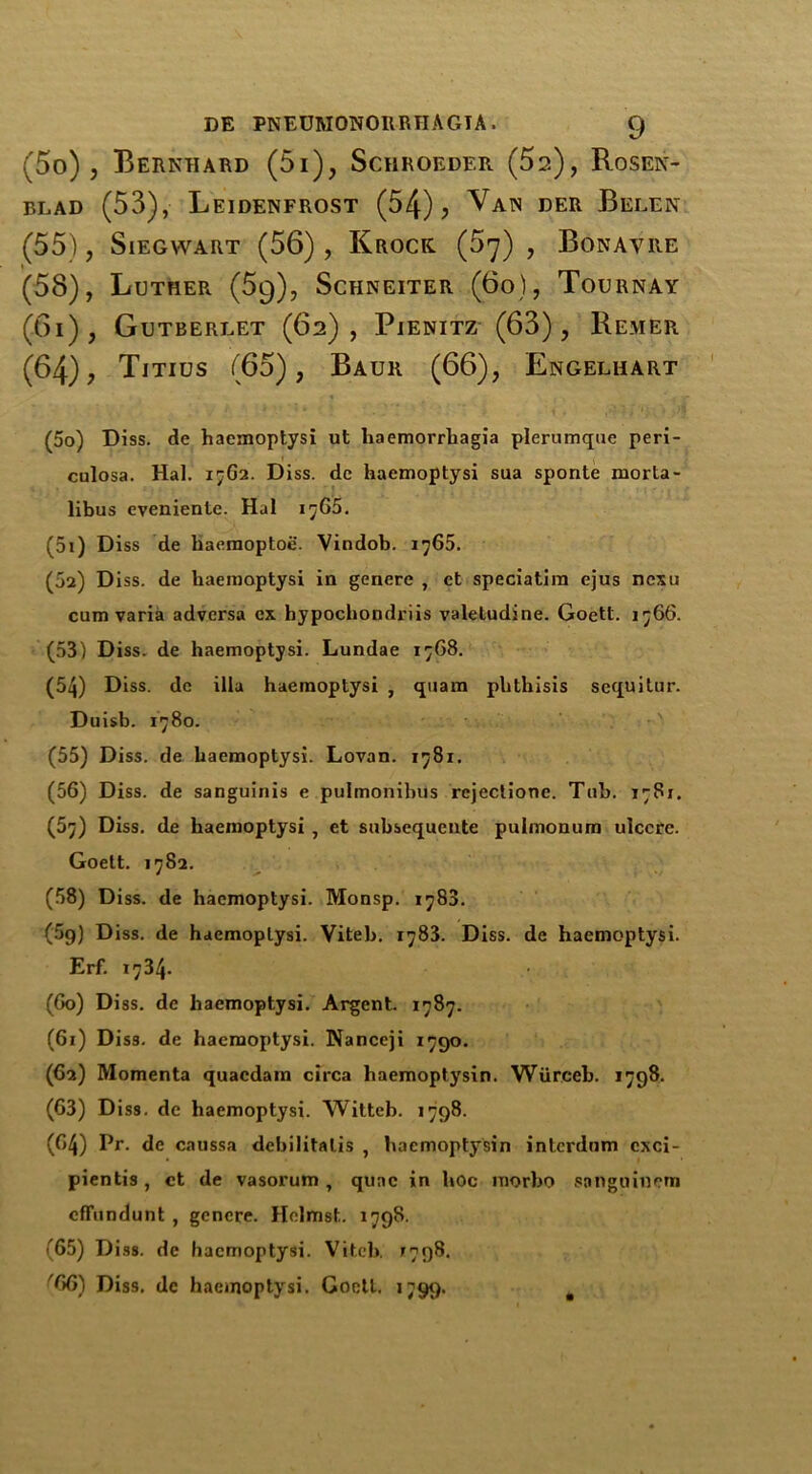 (5o) , Bernhard (5i), Schroeder (5a), Rosen- blad (53), Leidenfrost (54) j Van der Belen (55) , SlEGWART (56), Krock. (57) , Bonavre r (58), Luther (5q), Schneiter (bo), Tournay (61), Gutberlet (62), Pienitz (63), Remer (64), Titius (65), Baur (66), Engelhart (50) Diss. de haemoptysi ut haemorrhagia plerumque peri- culosa. Hal. 1762. Diss. de haemoptysi sua sponte rnorta- libus evenienle. Hal 1765. (51) Diss de haemoptoe. Vindob. 1765. (02) Diss. de haemoptysi in genere , ct speciatim ejus ncxu cum varia advcrsa ex hypochondriis valetudine. Goett. 1766. (53) Diss. de haemoptysi. Lundae 1768. (54) Diss. dc ilia haemoptysi , quam phthisis scquitur. Duisb. 1780. (55) Diss. de haemoptysi. Lovan. 1781. (56) Diss. de sanguinis e pulmonibus rcjectione. Tub. 1781. (57) Diss. de haemoptysi , et subsequcnte pulmonum ulcere. Goett. 1782. (58) Diss. de haemoptysi. Monsp. 1780. (5g) Diss. de haemoptysi. Viteb. 1783. Diss. de haemoptysi. Erf. 1734. (Go) Diss. de haemoptysi. Argent. 1787. (61) Diss. de haemoptysi. Nanceji 1790. (62) Momenta quaedam circa haemoptysin. Wiirceb. 1798. (63) Diss. de haemoptysi. Witteb. 1798. (64) Pr. de caussa debilitatis , haemoptysin interdnm cxci- pientis, ct de vasorum , quae in hoc niorbo sanguinena effundunt , genere. Helmst. 1798. (65) Diss. de haemoptysi. Viteb. 7798. '66) Diss. de haemoptysi. Goett. 1799.