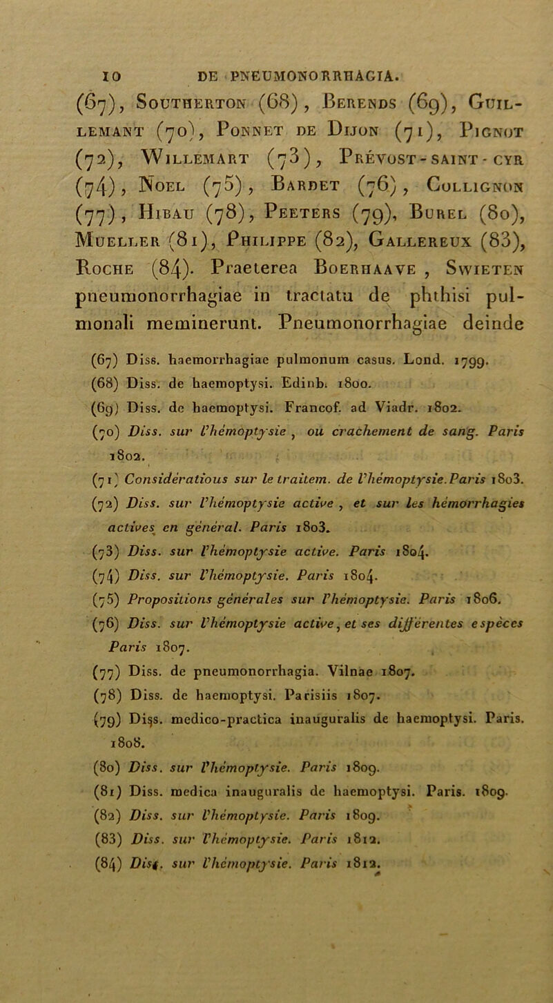 (67), SoUTHERTON (68), BeRENDS (69), GtJIL- LEMANT (70), PONNET DE DlJON (71), PlGNOT (72), Willem art (78), Prevost- saint - cyr (74), Noel (75), Bardet (76), Collignon (77), Hibau (78), Peeters (79), Burel (80), Mueller (81), Philippe (82), Gallereux (83), Roche (84)- Praeterea Boeriiaave , Swieten pneumonorrhagiae in tractatu de phthisi pul- monali memmerunt. Pneumonorrhagiae deinde (67) D iss. haemorrhagiae pulmonum casus. Lond. 1799. (68) Diss. de haemoptysi. Edinbi 1800. (6g) Diss. de haemoptysi. Francof. ad Viadr. 1802. (70) Diss. sur Vliemoptysie , oil crachement de sang. Paris 1802. (71) Considerations sur le traitem. de Vliemoptysie.Paris iSo3. (72) Diss. sur Vliemoptysie active , et sur Les hemorrhagies actives cn general. Paris i8o3. (73) Diss. sur Vliemoptysie active. Paris iS04. (74) Diss. sur Vliemoptysie. Paris i8o4- (75) Propositions generates sur Vliemoptysie. Paris 1806. (76) Diss. sur Vliemoptysie active, et ses dijjerentes especes Paris 1807. (77) Diss. de pneumonorrhagia. Vilnae 1807. (78) Diss. de haemoptysi. Parisiis 1807. (79) Di§s. mcdico-practica inauguralis de haemoptysi. Paris. 1808. (80) Diss. sur Vliemoptysie. Paris 1809. (81) Diss. medica inaugui'alis de haemoptysi. Paris. 1809. > (82) Diss. sur Vliemoptysie. Paris 1809. (83) Diss. sur Vliemoptysie. Paris 1812. (84) Disf. sur Vliemoptysie. Paris 1812.