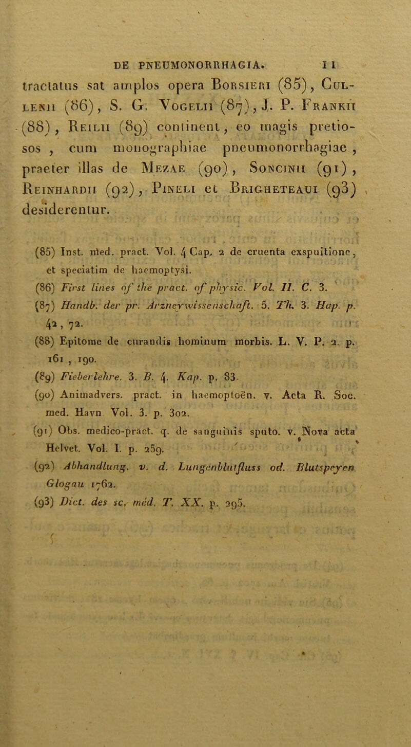 traclatus sat amplos opera Borsieri (85), Cul- LEKJl (86), S. G. Vogf.lii (8*j),J. P. Frankii (88), Reilii (89) continent, eo inagis pretio- sos , cum monographiae pneumonorrhagiae , praeter illas de Mezae (90), Soncinii (91), ReINHARDII (92), PiNELI et Brigheteaui (98) , desiderenlur. ) > • * : :* * > ’ i t (85) Inst. nted. pract. Vol. 4 Cap, 2 de cruenta exspuitione, et speciatim de hacmoptysi. (86) First lines of the pract. of physic. Vol. II. C. 3. (87) Handb. der pr. Arznerwissenschaft. 5. Th. 3. Hap. p. 42, 72. (88) Epitome de curamlis honiinum mortis. L. V. P. 2. p. 161 , 190. (89) Fieberlehre. 3. B. \. Kap. p. S3 (90) Animadvers. pract. in haemoptoen. v. Acta R. Soc. raed. Havn Vol. 3. p. 3o2. (91) Obs. medico-pract. q. de sanguinis sputo. v. Nova acta Helvet. Vol. I. p. 25g. (92I Abhandlung. v. d. Lungdnblutjluss od. Blutspryen Glogau 1762. (93) Diet, des sc, tried. T. XX. p. 296. r ; -