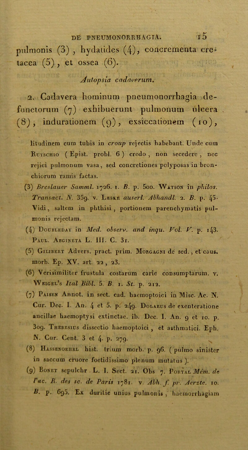 pulmonis (3) ? hydatides (4); concrementa cre- tacea (5), et ossea (6). Aulopsia cadaverum. i. Cadavera horninum pneumonorrhagia de- functorum (7) exhibuerunt pulmonum ulcera . (8), indurationem (9), exsiccationem (10), litudinem cum tubis in croup rejectis habebant. Unde cuin Ruyschio ( Epist. probl. 6) credo , non secedere , nec rejici pulmonum vasa, sed concretiones polyposas in bron- chiorum ramis factas. (3) Brcslauer Samml. 1726. 1. B. p. 5oo. Watson in pliilos. Transact. N. 35g. v. Leske auserl. Abhandl. 2. B. p. l\5- Vidi, saltern in pblbisi , portionem parenchymatis pul- monis rejectam. (4) Doubleday in Med. observ. and inqu. Vol. V. p. 143. Paul. Aegineta L. III. C. 3i. (5) Gilibert Advcrs. pract. prim. Morgagni de sed.,etcaus. morb. Ep. XV. art. 22 , 23. (6) Verisimiliter frustula costarum carie consumptarum. v. Weigel’s Ital Bibl. 5. B 1. .St. p. 212. (7) Paisen Annot. in spct. cad. haemoptoici in Misc. Ac. N. Cur. Dec. I. An. 4 et 5. p. 249. Dolaeus de exenteratione anciilae hacmoptysi extinctae. ib. Dec. I. An. 9 et 10. p. 3og. Thebesius dissectio haemoptoici , et asthmatici. Eph. N. Cur. Cent. 3 et t\. p. 279. (8) Hassenoeiirl hi3t. frium morb. p. 96. ( pultno sinister in saccum cruore foetidissimo plenum mutatus ). (9) Bonet sepulchr L. I. Sect. 21. Obs 7. Portal Mem. de l ac. R. des sc. de Paris 1781. v. Abb. f. pr. Aerztc. 10. B. p. Cq5. Ex durilie unius pulmonis , hacmorrhagiam