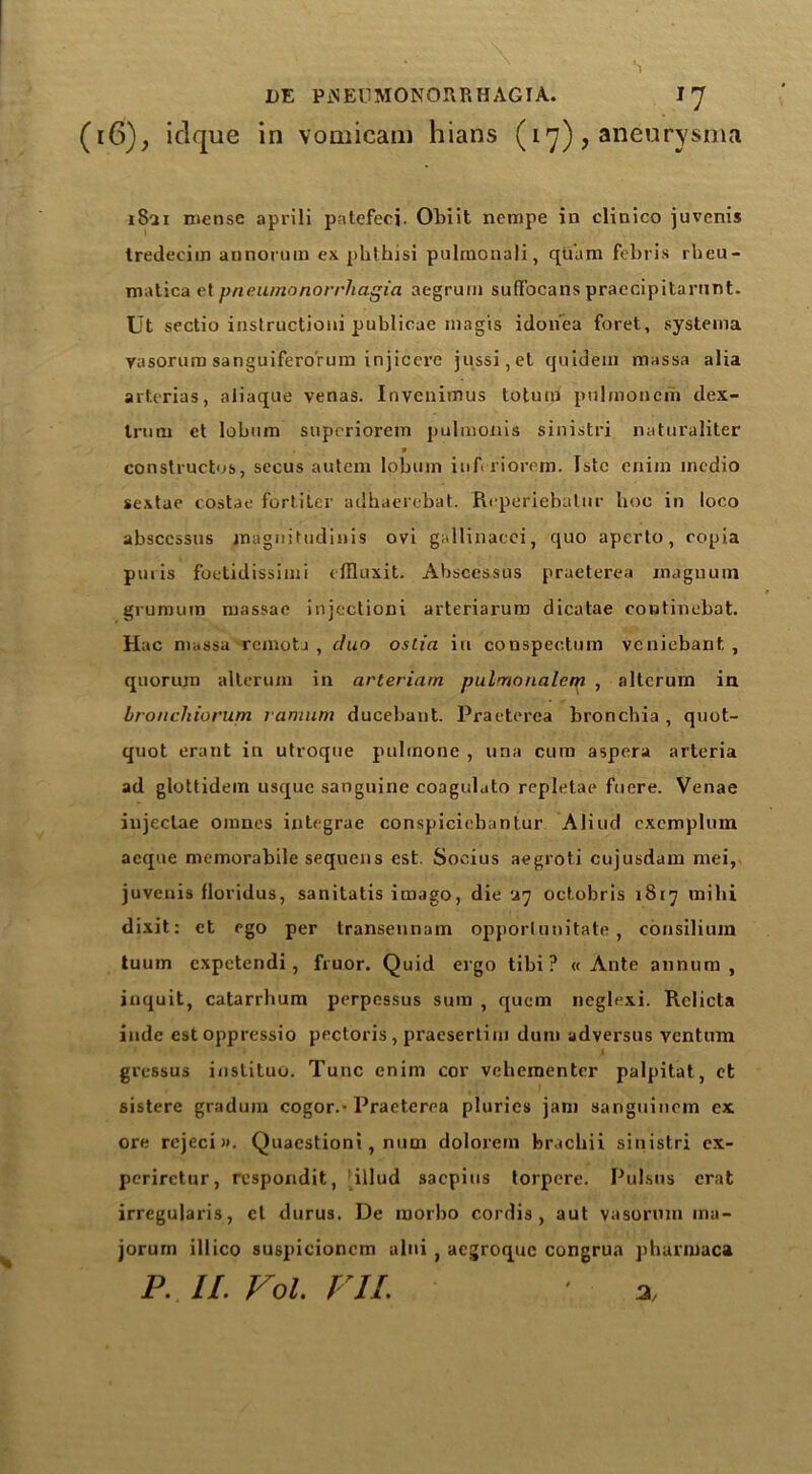 (16), iclque in vomicam hians (17), aneurysms 1821 rnense aprili patefecj. Obiit ncmpe in clinico juvenis tredecim annorum ex phthisi pulmonali, qtiam febris rheu- matics et pneumonorrhagia aegrum suflfocans praecipitarnnt. Ut sectio instructioui publicae magis idon'ea foret, systema yasoruro sanguiferorum injiccrc jussi,et quidem massa alia arterias, aliaque venas. Inveniinus to turn pulmoneni dex- trum et lobum supcriorein pulmonis sinistri naturaliter constructs, sccus autcm lobum in ft riorem. Istc enim medio sextae costae fortiter adhaerebat. Reperiebalur hoc in loco absccssus magnittidinis ovi gallinacei, quo aperto, copia puris foetidissimi dfluxit. Abscessus praeterea magnum grumum massae injectioni arteriarum dicatae cootinebat. Hac massa rcmotj , duo ostia in conspeoturn vcniebant , quorum alterum in arteriam pulmonalet.^ , altcrum in bronchiorum ramum ducebant. Praeterea bronchia , quot- quot erant in utroque pulinone , una cum aspera arteria ad glottidem usque sanguine coagulato repletae fuere. Venae iujectae omnes integrae conspicicbantur Aliud cxcmplum acqne memorabile sequens cst. Socius aegroti cujusdam rnei, juvenis floridus, sanitatis imago, die •ir) octobris 1817 mihi dixit: et ego per transennam opporlimitate , consilium tuum expetendi, fruor. Quid ergo tibi ? « Ante annum, inquit, catarrhum perpessus sum , quern neglexi. Rclicta inde estoppressio pectoris, praesertim dum adversus ventum 4 gressus instituo. Tunc enim cor vebementer palpitat, et sistere gradum cogor.-Praeterea pluries jam sanguinem ex ore rejeci». Quaestioni, num dolorem brachii sinistri ex- periretur, respondit, illud saepius torpere. Pulsus erat irregularis, cl durus. De raorbo cordis, aut vasormn rna- jorum illico suspicioncm alni , aegroque congrua pharmaca P. II. Fol. FIL ' %