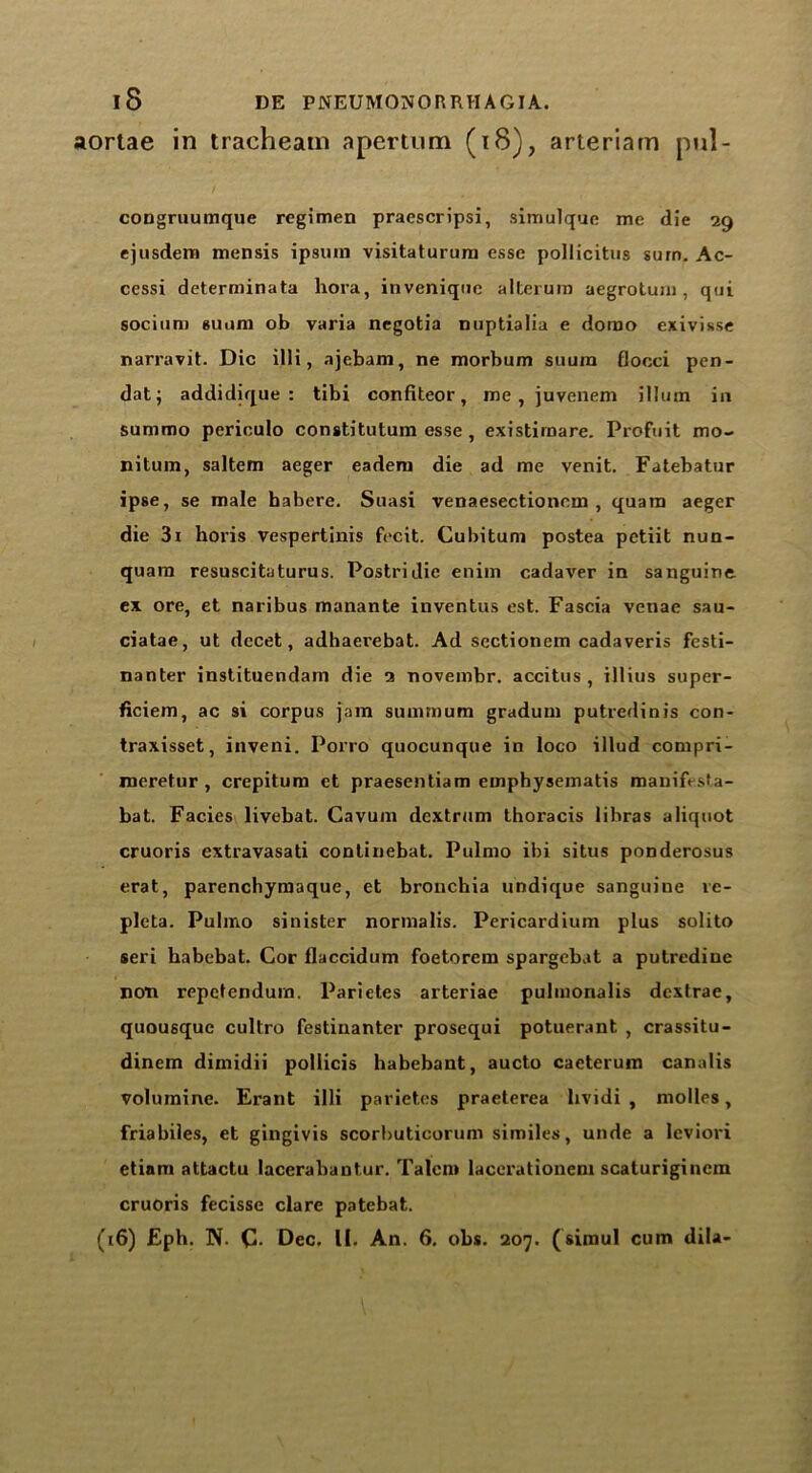 aortae in tracheam apertum (18), arteriam pul- congruumque regimen praescripsi, simulque me die 29 ejusdem mensis ipsmn visitaturum esse pollicitus sum. Ac- cessi determinata hora, invenique alterurn aegrotum, qui socium suom ob varia negotia nuptialia e dorao exivisse narravit. Die illi, ajebam, ne morbum suura flocci pen- dat; addidique : tibi confiteor, me , juvenem ilium in summo periculo constitutum esse , existimare. Profuit mo- nitum, saltern aeger eadem die ad me venit. Fatebatur ipse, se male habere. Suasi venaesectionem , quam aeger die 3i horis vespertinis fecit. Cubitum postea petiit nun- quam resuscitaturus. Postridie enim cadaver in sanguine ex ore, et naribus manante inventus est. Fascia venae sau- ciatae, ut dccet, adhaerebat. Ad sectionem cadaveris festi- nanter instituendam die 2 novembr. accitus , illius super- ficiem, ac si corpus jam summum gradum putredinis con- traxisset, inveni. Porro quocunque in loco illud compri- meretur , crepitum ct praesentiam emphysematis manifesta- bat. Facies livebat. Cavum dextrum thoracis libras aliquot cruoris extravasati contiuebat. Pulmo ibi situs ponderosus erat, parenchymaque, et bronchia undique sanguine re- pleta. Pulmo sinister normalis. Pericardium plus solito seri habebat. Cor flaccidum foetorem spargebat a putredine non repetendurn. Parietes arteriae pulmonalis dextrae, quousque cultro festinanter prosequi potuerant , crassitu- dinem dimidii pollicis habebant, aucto caeterum canalis volumine. Erant illi parietes praeterea bvidi , molles, friabiles, et gingivis scorbuticorum similes, unde a leviori etiam attactu lacerabantur. Talcm lacerationem scaturigincm cruoris fecisse clare patebat.