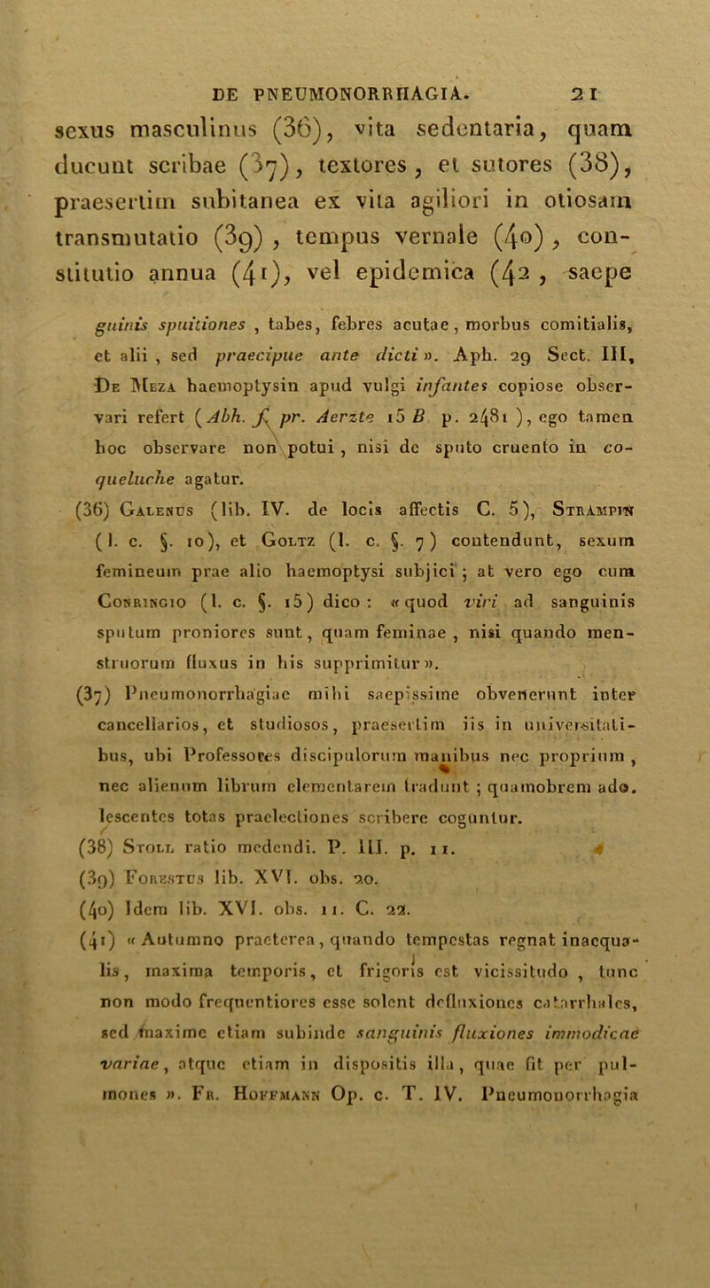 scxus masculinus (36), vita sedentaria, quam ducunt scribae ( >7), texlores , el sutores (38), praeserlirn subitanea ex vita agiliori in otiosam transnmtatio (3g) , tempus vernale (4©) , con- siitutio annua (4i), ve^ epidemics (42 ? saepe guiriis spuitiones , tabes, febres acutae , morbus comitialis, et alii , sed praecipue ante clicti». Aph. 29 Sect. Ill, De Meza haemoptysin apitd vulgi infantes copiose obser- vari refert ( Abh. f pr. Aerzte i5 B p. 2481 ), ego tamen hoc observare non potui , nisi de sputo cruento in co- queluche agatur. (36) Garenus (lib. IV. de locis affectis G. 5), StrAmpitSt (1. c. §. 10), et Gortz (1. c. §. 7 ) coutendunt, sexum femineum prae alio haemoptysi subjici ; at vero ego cum Cokrikgio (1. c. §. i5) dico : « quod viri ad sanguinis sputum proniores sunt, quam feminae , nisi quando rnen- struorum fluxus in his supprimitur». (37) Pneumonorrhagiuc milii saepissiine obvetternnt inter cancellarios, et studiosos, praesei'lim iis in universitali- bus, ubi Professoces discipulorum maniluis nec proprimn , nec alienum librum cleraeritarein tradunt ; quamobrem ado. lescentes totas praclectiones scribere coguniur. (38) Store ratio medendi. P. ill. p. u. (3g) Forestus lib. XVT. obs. 20. (4o) Idem lib. XVI. obs. 11. C. 22. (40 « Autumno practerea, quando tempestas regnat inaequa- lis, maxima teinporis, et frigons cst vicissitudo , tunc non modo frequentiores esse solent drflnxioncs catarrhales, sed tnaxime etiam subindc sanguinis fluxiones immodicae variac, atquc etiam in rlispositis ilia, quae fit per pul-