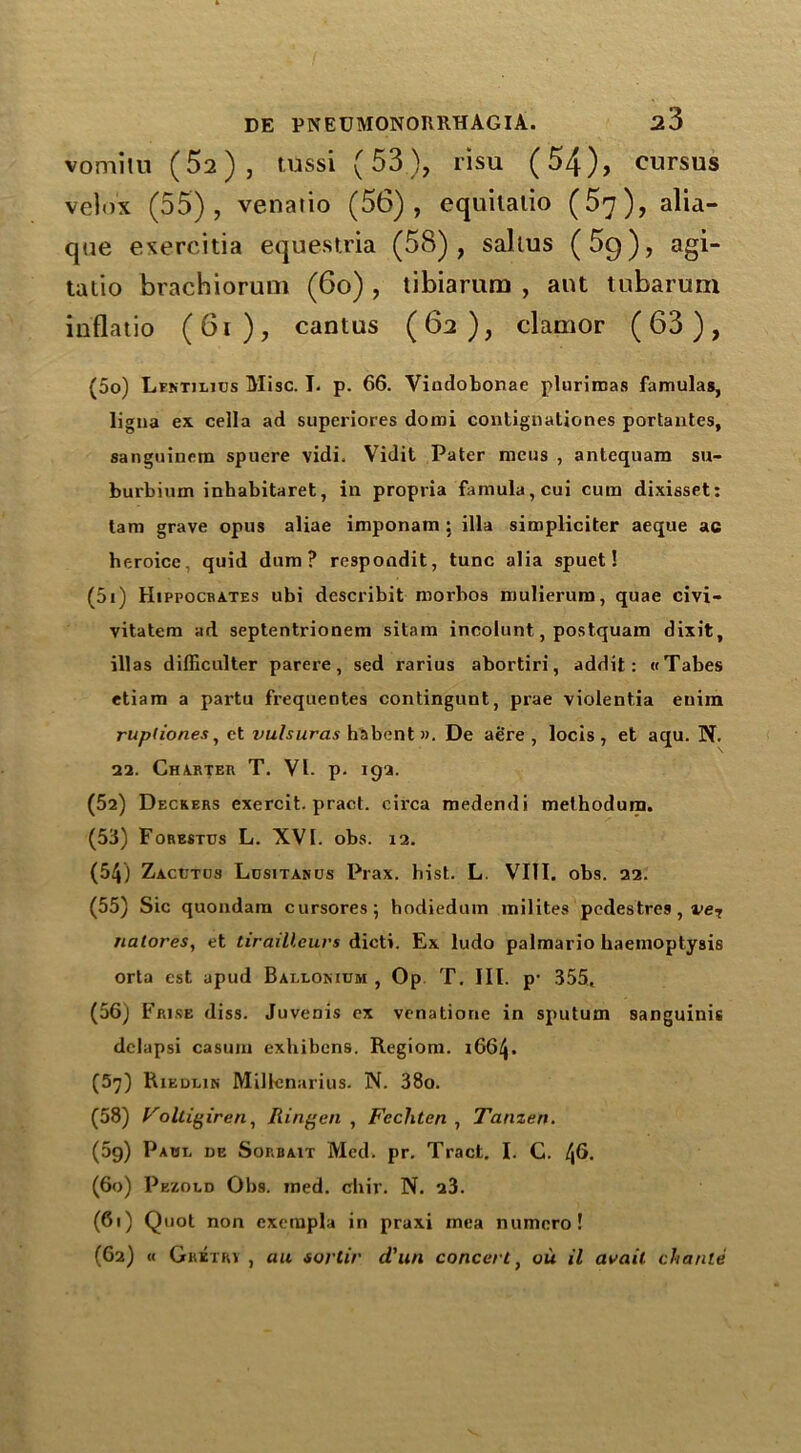 vomilu (^2), tussi (53), risu (54), cursus velox (55), venario (56), equilatio (5^), alia- qtie exercitia equestria (58), salius (5g), agi- tatio brachiorum (6o) , tibiarum , ant tubarum inflatio (6i), cantus (62), clamor (63), (50) Lektjlios Misc. I. p. 66. Vindobonac plurinias famulas, ligna ex cella ad superiores domi contignaliones portantes, sanguinem spuere vidi. Vidit Pater metis , antequam su- burbium inhabitaret, in propria famula,cui cum dixisset: tarn grave opus aliae imponam; ilia simpliciter aeque ac heroice, quid dum ? respondit, tunc alia spuet! (51) Hippocrates ubi describit roorboa mulierum, quae civi- vitatem ad septentrionem sitam incolunt, postquam dixit, ill as difficulter parere, sed rarius abortiri, addit: «Tabes etiam a partu frequentes contingunt, prae violentia euim rupdones, et vulsuras habent ». De aere , locis , et aqu. N. 22. Charter T. VI. p. 192. (52) Deckers exercit. pract. circa medendi methodum. (53) Forestus L. XVI. obs. 12. (54) Zacctcs Lositanus Prax. hist. L. VIII. obs. 22. (55) Sic quondam cursores; hodiedum milites pedestres, vei nalores, et tirailleurs dicti. Ex ludo palmario haemoptysis orta cst apud Ballokium , Op T. III. p- 355, (56) Frise diss. Juvenis ex venatione in sputum sanguinis dclapsi casum exhibens. Regiom. 1664. (57) Riedein Millenarius. N. 38o. (58) Voltigiren, Ringen , Fechten , Tanzen. (5g) Pahi. de Sorb ait Med. pr. Tract. I. C. 4^. (60) Pezold Obs. med. chir. N. 23. (61) Quot non exempla in praxi rnea numcro! (62) « Gbitrv , au sortir d'un concert, oil il avail eh ante