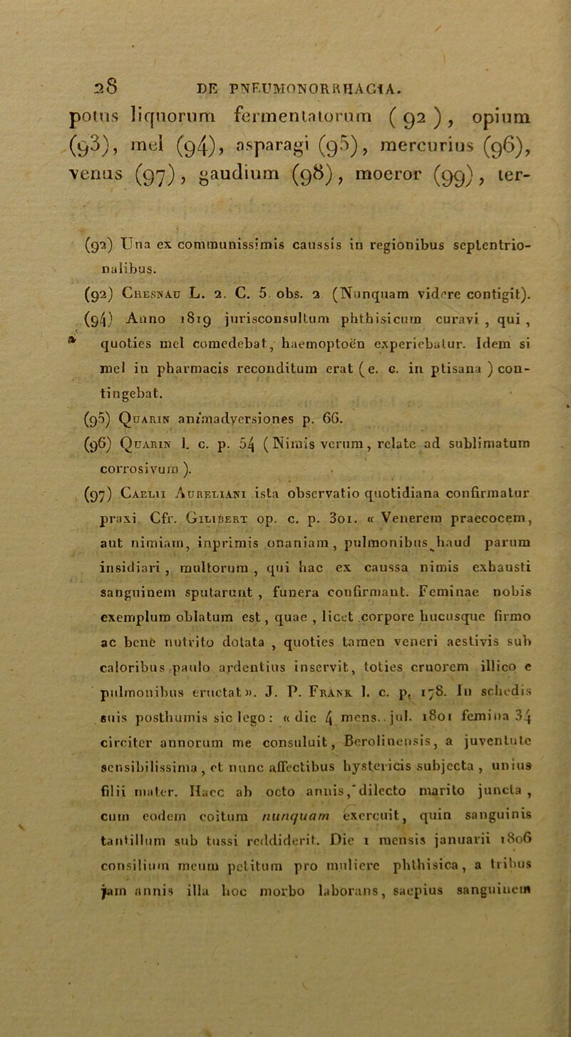 potus liqnorum fermeniatorum ( 92 ) , opium (g3), mel (g4), asparagi (g5), mercurius (g6), venus (97), ^audium (98), moeror (99), ter- (9'?.) Una ex communissimis caussis in regionibus seplentrio- nalibus. (92) Chesnac L. 2. C. 5 obs. 2 (Nunquam vidcre contigit). (9/j) Anno 1819 jurisconsultum phthisicum curavi , qui , * quoties mel comcdebat, haemoptoen experiebalur. Idem si roel in pharmacis reconditum erat(e. g. in ptisana ) con- tingebat. (90) Quarin animadycrsiones p. 6G. (96) Quarin 1. c. p. 54 (Ninvis verum, relate ad sublimatum corrosivuro ). (97) Caeeii Aureeiani ista observatio quotidiana confirraatur praxi Cfr. GieiBert op. c. p. 3oi. « Venerem praecocem, ant nimiain, inprimis onaniam, pulmonibns baud parum insidiari , multorum , qui bac ex caussa nimis exhausti sanguinem sputarunt , funera conGrmant. Feminae nobis exempluro oblatum est, quae , licet corpore hucusque firmo ac bene nutvito dotata , quoties laraen veneri aestivis sub caloribus paulo ardentius inservit, toties cruorem illico e pulmonibns eructatw. J. P. Frank I. c. p, 178. In schedis euis posthuinis sic lego : « die 4 mens.. jul- 1801 femina 34 circitcr annorum me consuluit, Berolinensis, a juvcntulc sensibilissima , et nunc affectibus hystevicis subjects , unius filii mater. Ilacc ab octo annisdilccto marito juncla , cum eodem eoitum nunquam exercuit, quin sanguinis tantillum sub tussi reddiderit. Die r raensis januarii 1806 consilium meurn petitum pro inuliere pbthisica, a tribus jam annis ilia hoc morbo laborans, saepius sanguiucin