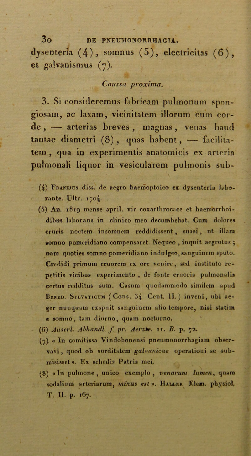 dysenteria (4)> somnus (5), eleciricitas (6), el galvanismus (7). Crtussa proximo.. 3. Si considcremus fabricam pulmonum spon- giosam, ac laxam, vicinitatern illorum cum cor- de , — arterias breves , magnas , verias baud tantae diametri (8) , quas babent, — facilita- lem , qua in experimentis analomicis ex arteria pulrnonali liquor in vesicularem pulmonis sub- \ (4) Franzjtts diss. de aegro haemoptoico ex dysenteria labo- rante. Ultr. 1704. (5) An. 1819 mense april. vir coxartbrocacc et haemorrhoi- dibus laborans in clinico mco decunibebat. Cum dolores cruris noctem insomnem reddidissent , suasi, ut ilinm ioiddo pomeridiano compensaret. Nequeo , inquit aegrotus ; nam quoties somno pomeridiano indulgeo, sanguinein spulo. Credidi primum cruorem ex ore venire, sed institulo re- petitis vicibus experimento , de fonte eruoris pulmonalis certus redditus sum. Casura quodammodo similem apud Beked. Sylvaticum (Cons. 34 Cent. II.) invcni, ubi ae- ger nunquain exspuit sanguincm alio tempore, nisi statim e somno, tam dinrno, quam nocturno. (6) A user l. Abhancll f pr. Aerzte. 11. B. p. 72. (7) « In comitissa Vindobonensi pneuraonorrhagiam obser- vavi , quod ob snrditatem galranicae operationi se sub- misisset». Ex scbedis Patris mei. £8) «In pulmone , unico cxemplo , venarum lumen, quam sodalium arteriarum, minus estv. Hau.f.r Elen, physiol. T. II. p. 167.