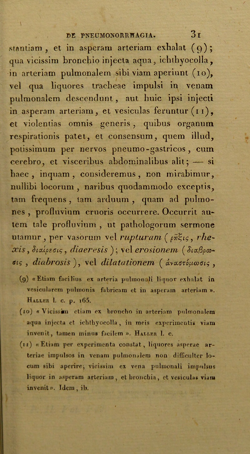 stantiam , et in asperam arteriam exlialat (9); qua vicissim bronchio injecta aqua, ichthyocolla, in arteriam pulmonalem sibi viam aperiunt (10), vel qua liquores tracheae impulsi in venatn pulmonalem descendunt, aut huic ipsi injecti in asperam arteriam, et vesiculas feruntur (11), et violentias omnis generis, quibus organum respirationis patet, et consensum, quern illud, potissiinum per nervos pneumo-gastricos , cum cerebro, et visceribus abdominalibus alit; — si baec , inquam , consideremus , non mirabimur, nullibi locorum , naribus quodammodo except is, tain frequens , lam arduum , quam ad pultno- nes , profluvium cruoris occurrere. Occurrit au~ tern tale profluvium , ut pathologorum sermone utamur , per vasorum vel rupturam ( pv^ig, rhe- xis, Six'cpecig, diaeresis ); vel erosionem (Siafipoi- etg , diabrosis ), vel dilatationem ( clvoc.<jt6, (9) «Etinm facilius ex art.eria pulmonaii liquov exhalat in vesicularem pulmonis fabricam et in asperam arteriam ». Haller 1. c. p. i65. (10) « Vicissim etiam ex broncho in arteriam pulmonalem aqua injecta et ichthyocolla , in meis experimcntis viam invcnit, tamen minus facilem ». Haller 1. c. (u) «Etiam per experiments constat, liquores asperae ar- tcriae impulsos in venam pulmonalem non difiiculter lo- cum sibi aperire^ vicissim cx vena pulmonaii impulsus liquor in asperam arteriam, ct bronchia, ct vesiculas viam invenitn. Idem, ill.