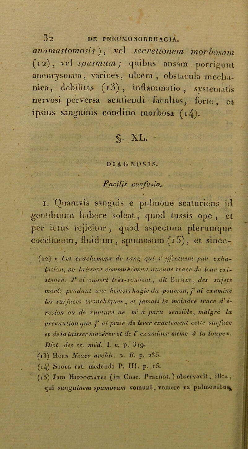 anamastomosis), vel secretionem morbosam (12), vel spas mum; quibus ansam porrigunt aneurysmata, varices, ulcera , obstaeuia meeha- nica, debiliias (13) , inflammatio , systemalis nervosi perversa seniiendi facnltas, forte, et ipdus sanguinis conditio rnorbosa (i4)- §. XL. ~ DIAGNOSIS. . . -  v * J t * Facilis confusio. i. Quamvis sanguis e puhnone scaturiens id gemilitium habere soleat, quod tussis ope , et per ictus rejicitur, quod aspectum plerumque coccineum, fluidum , spiunosum (i 5), et since- (12) « Les crachemens de sang qui s' ejj'ectuent par exha- lation, na laissent commuhemeni aucune trace de leur exi- stence. Jy ai ouvert tres-souvent, dit Bichat, des sujets mortis pendant une hemori hagie du poumon,j'ai examine les surfaces broach iqties , et jamais La moindre trace d' e- rosion on de rupture ne rn' a para sensible, malgrc la precaution que j' ai prise de lever exaclenient cctle surface el dela laissermacerer et de l' examiner memo a la loupe». Diet, des sc. mid. 1. c. p. 319. (13) Horn Neues archiv. 2. B. p. 235. (14) Stoll rat. medendi P. III. p. i5. (15) Jam Hippocrates (in Coac. Praenot.) observavit, illos, qui sanguinem spuniosum vomunl, vomcre ex pulmonibus^