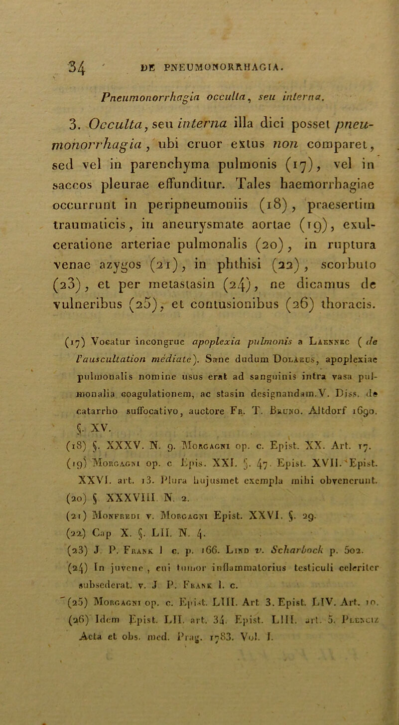 Pneumonorrhagici occulta, sen interna. 3. Occulta, sew interna ilia dici possel pneu- mohorrhagia , ubi cruor extus non comparet, sed vel in parenchyma pulmonis (17), vel in saccos pleurae effunditur. Tales haemorrhagiae occurrunt in peripneumoniis (18), praesertirn traumaticis, in aneurysmate aortae (t9), exul- ceratione arteriae pulmonalis (20) , in ruptura venae azygos (21), in phthisi (22), scorbuto (23), et per meiastasin (24), ne dicamus de vulneribus (25), et cornusionibus (26) thoracis. (17) Voeatur incongruc apoplexia pulmonis a Laennbc ( de Vauscultation mediate). Sane duclum Dolaecs, apoplexiae pulmonalis nomine usus erat ad sanguinis iritra vasa pul- monalia coagulationem, ac stasin designandam.V. Diss. de catarrho suffocativo, auctore Fr. T. Bruno. Aitdorf 1690. 5. XV. (18) §. XXXV. N. g. Morgagni op. c. Epist. XX. Aid. 17. (19) Morgagni op. c Epis. XXI. 5- 47- Epist.. XVII.'Epist. XXVI. art. i3. PJura hujusmet exempla mihi obyencrunt. (20) § XXXVIII N. 2. (21) Monfrkdi v. Morgagni Epist. XXVI. §• 29. (22.) Cap X. §. LII. N. 4. (a3) J P. Frank. J c. p. 166. Lind v. Scharbock p. 5oa. (24) In juvene , eui tumor inflammatorius testicuii celeritcr subsederat. v. J P. Frank I. c. (2.5) Morgagni op. c. Epist. LTII. Art. 3. Epist. LIV. Art. 10. (a6)' Idem Epist. LII. art. 34- Elj»ist. L111. art. 5. Plencu Acta et obs. mod. Prag. 1783. Vo!. I.