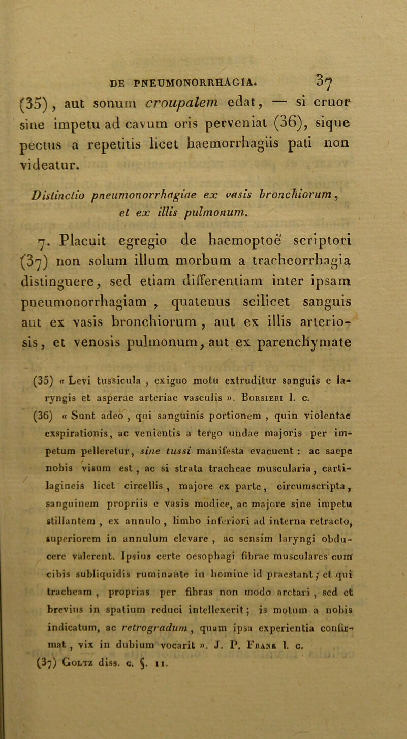 (35) , aut sonum crnupalem edat, — si cruor sine impetu ad cavum oris perveniat (36), sique pectus a repetitis licet haemorrhagiis pad non videatur. Distiriclio pneumonorrhagiae ex vasis bronchiorum, el ex ill is puhnonum. 7. Placuit egregio de haemoptoe scriptori (37) non solum ilium morbum a tracheorrhagia distinguere, sed eliam differentiam inter ipsam pneumonorrhagiam , quatetius scilicet sanguis aut ex vasis bronchiorum , aut ex illis arlerio- sis, et venosis puhnonum, aut ex parenchymate (35) « Levi tussicula , exiguo motti extruditur sanguis e la- ryngis et asperae arteriae vascuJis ». Borsieri 1. c. (36) « Sunt adeo , qui sanguinis portioncm , quin violcntae exspirationis, ac venientis a tergo undae majoris per im- petum pellcrelur, sine tussi manifesta evacuent : ac saepe nobis visum est, ac si strata tracheae musculariu, carti- lagineis licet circellis , majore ex parte, circumscripta, sanguinein propriis e vasis modice, ac majore sine impetu stillantem , ex annulo , limbo inferiori ad interna retracto, superiorem in annulum elevare , ac sensim laryngi obdu- cerc Valerent. Ipsius certe oesophagi fibfae musculares cum cibis subliquidis ruminaiitc in homine id praestant/ et qui tracbeam , proprias per fibras non modo arctari , sed et brevius in spatium rcduci intcllexcrit; is motuin a nobis indicatum, ac retrogradum , quajn ipsa experientia conlir- mat , vix in dubium vocarit ». J. P, Frank 1. c.