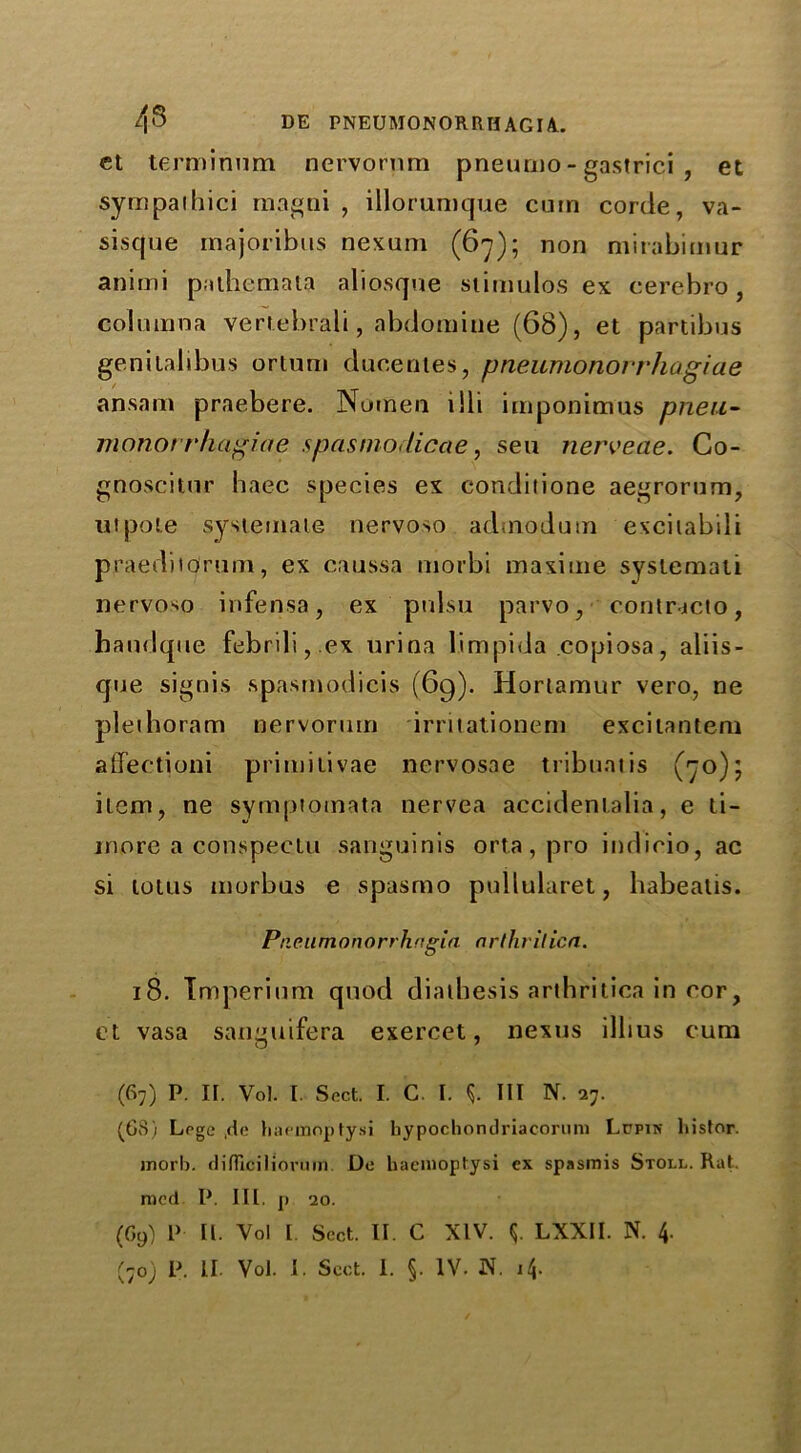 43 DE PNEUMONORRH AG 14. et terminum nervornm pneurno - gastrici , et sympaihici rnagni , illorumque cum corde, va- siscjue majoribus nexum (67); non mirabimur animi pathemata aliosqne stimulos ex eerebro , colninna vertebrali, abdomine (68), et partibus genitalibus ortuin ducenies, pneumonorrhugiae ansnm praebere. Nomen tili imponimus pneu- monot rhagiae spasnio,licae, sea nerveae. Co- gnoscitnr haec species ex condilione aegrorum, utpote systemaie nervoso adtnodum excitabili praeditdrum, ex caussa morbi maxime systemati nervoso infensa, ex pul.su parvo, contricto, handque febrili,.ex urina limpida copiosa, aliis- que signis spasmodicis (69). Hortamur vero, ne pleihoram nervorum irritationem excilantem affectioni primilivae nervosae tribunt is (70); item, ne symptotnata nervea accidentalia, e ti- inore a conspectu sanguinis orta, pro indicio, ac si lotus morbus e spasmo pullularet, habeatis. Pneu mono rrhngia a rthrilica. 18. Tmperium quod diathesis arthritica in cor, et vasa san^uifera exercet, nexus illius cum (67) P. If. Vol. I. Sect. I. C. I. i III N. 27. (68) Lege ,de haemoptysi bypocbondriacorum Lppin liistor. jnorb. difllcilioruin. De baemoptysi ex spasmis Stoll. Rat. mcd P. Iff. p 20. (69) P It. Yol L Sect. II. C XIV. $. LXXII. N. 4.